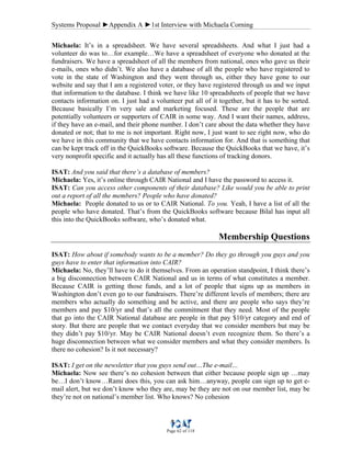 Systems Proposal ►Appendix A ►1st Interview with Michaela Corning
Page 62 of 118
Michaela: It’s in a spreadsheet. We have several spreadsheets. And what I just had a
volunteer do was to…for example…We have a spreadsheet of everyone who donated at the
fundraisers. We have a spreadsheet of all the members from national, ones who gave us their
e-mails, ones who didn’t. We also have a database of all the people who have registered to
vote in the state of Washington and they went through us, either they have gone to our
website and say that I am a registered voter, or they have registered through us and we input
that information to the database. I think we have like 10 spreadsheets of people that we have
contacts information on. I just had a volunteer put all of it together, but it has to be sorted.
Because basically I’m very sale and marketing focused. These are the people that are
potentially volunteers or supporters of CAIR in some way. And I want their names, address,
if they have an e-mail, and their phone number. I don’t care about the data whether they have
donated or not; that to me is not important. Right now, I just want to see right now, who do
we have in this community that we have contacts information for. And that is something that
can be kept track off in the QuickBooks software. Because the QuickBooks that we have, it’s
very nonprofit specific and it actually has all these functions of tracking donors.
ISAT: And you said that there’s a database of members?
Michaela: Yes, it’s online through CAIR National and I have the password to access it.
ISAT: Can you access other components of their database? Like would you be able to print
out a report of all the members? People who have donated?
Michaela: People donated to us or to CAIR National. To you. Yeah, I have a list of all the
people who have donated. That’s from the QuickBooks software because Bilal has input all
this into the QuickBooks software, who’s donated what.
Membership Questions
ISAT: How about if somebody wants to be a member? Do they go through you guys and you
guys have to enter that information into CAIR?
Michaela: No, they’ll have to do it themselves. From an operation standpoint, I think there’s
a big disconnection between CAIR National and us in terms of what constitutes a member.
Because CAIR is getting those funds, and a lot of people that signs up as members in
Washington don’t even go to our fundraisers. There’re different levels of members; there are
members who actually do something and be active, and there are people who says they’re
members and pay $10/yr and that’s all the commitment that they need. Most of the people
that go into the CAIR National database are people in that pay $10/yr category and end of
story. But there are people that we contact everyday that we consider members but may be
they didn’t pay $10/yr. May be CAIR National doesn’t even recognize them. So there’s a
huge disconnection between what we consider members and what they consider members. Is
there no cohesion? Is it not necessary?
ISAT: I get on the newsletter that you guys send out…The e-mail…
Michaela: Now see there’s no cohesion between that either because people sign up …may
be…I don’t know…Rami does this, you can ask him…anyway, people can sign up to get e-
mail alert, but we don’t know who they are, may be they are not on our member list, may be
they’re not on national’s member list. Who knows? No cohesion
 