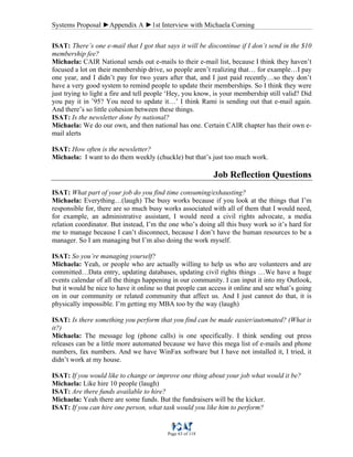 Systems Proposal ►Appendix A ►1st Interview with Michaela Corning
Page 63 of 118
ISAT: There’s one e-mail that I got that says it will be discontinue if I don’t send in the $10
membership fee?
Michaela: CAIR National sends out e-mails to their e-mail list, because I think they haven’t
focused a lot on their membership drive, so people aren’t realizing that… for example…I pay
one year, and I didn’t pay for two years after that, and I just paid recently…so they don’t
have a very good system to remind people to update their memberships. So I think they were
just trying to light a fire and tell people ‘Hey, you know, is your membership still valid? Did
you pay it in ’95? You need to update it…’ I think Rami is sending out that e-mail again.
And there’s so little cohesion between these things.
ISAT: Is the newsletter done by national?
Michaela: We do our own, and then national has one. Certain CAIR chapter has their own e-
mail alerts
ISAT: How often is the newsletter?
Michaela: I want to do them weekly (chuckle) but that’s just too much work.
Job Reflection Questions
ISAT: What part of your job do you find time consuming/exhausting?
Michaela: Everything…(laugh) The busy works because if you look at the things that I’m
responsible for, there are so much busy works associated with all of them that I would need,
for example, an administrative assistant, I would need a civil rights advocate, a media
relation coordinator. But instead, I’m the one who’s doing all this busy work so it’s hard for
me to manage because I can’t disconnect, because I don’t have the human resources to be a
manager. So I am managing but I’m also doing the work myself.
ISAT: So you’re managing yourself?
Michaela: Yeah, or people who are actually willing to help us who are volunteers and are
committed…Data entry, updating databases, updating civil rights things …We have a huge
events calendar of all the things happening in our community. I can input it into my Outlook,
but it would be nice to have it online so that people can access it online and see what’s going
on in our community or related community that affect us. And I just cannot do that, it is
physically impossible. I’m getting my MBA too by the way (laugh)
ISAT: Is there something you perform that you find can be made easier/automated? (What is
it?)
Michaela: The message log (phone calls) is one specifically. I think sending out press
releases can be a little more automated because we have this mega list of e-mails and phone
numbers, fax numbers. And we have WinFax software but I have not installed it, I tried, it
didn’t work at my house.
ISAT: If you would like to change or improve one thing about your job what would it be?
Michaela: Like hire 10 people (laugh)
ISAT: Are there funds available to hire?
Michaela: Yeah there are some funds. But the fundraisers will be the kicker.
ISAT: If you can hire one person, what task would you like him to perform?
 