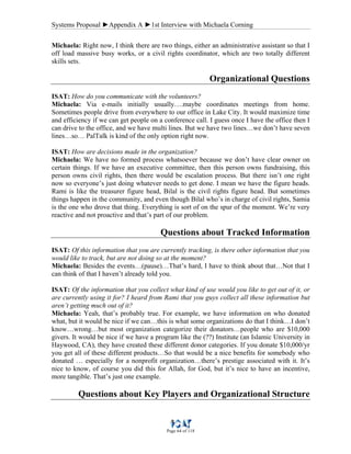 Systems Proposal ►Appendix A ►1st Interview with Michaela Corning
Page 64 of 118
Michaela: Right now, I think there are two things, either an administrative assistant so that I
off load massive busy works, or a civil rights coordinator, which are two totally different
skills sets.
Organizational Questions
ISAT: How do you communicate with the volunteers?
Michaela: Via e-mails initially usually….maybe coordinates meetings from home.
Sometimes people drive from everywhere to our office in Lake City. It would maximize time
and efficiency if we can get people on a conference call. I guess once I have the office then I
can drive to the office, and we have multi lines. But we have two lines…we don’t have seven
lines…so… PalTalk is kind of the only option right now.
ISAT: How are decisions made in the organization?
Michaela: We have no formed process whatsoever because we don’t have clear owner on
certain things. If we have an executive committee, then this person owns fundraising, this
person owns civil rights, then there would be escalation process. But there isn’t one right
now so everyone’s just doing whatever needs to get done. I mean we have the figure heads.
Rami is like the treasurer figure head, Bilal is the civil rights figure head. But sometimes
things happen in the community, and even though Bilal who’s in charge of civil rights, Samia
is the one who drove that thing. Everything is sort of on the spur of the moment. We’re very
reactive and not proactive and that’s part of our problem.
Questions about Tracked Information
ISAT: Of this information that you are currently tracking, is there other information that you
would like to track, but are not doing so at the moment?
Michaela: Besides the events…(pause)…That’s hard, I have to think about that…Not that I
can think of that I haven’t already told you.
ISAT: Of the information that you collect what kind of use would you like to get out of it, or
are currently using it for? I heard from Rami that you guys collect all these information but
aren’t getting much out of it?
Michaela: Yeah, that’s probably true. For example, we have information on who donated
what, but it would be nice if we can…this is what some organizations do that I think…I don’t
know…wrong…but most organization categorize their donators…people who are $10,000
givers. It would be nice if we have a program like the (??) Institute (an Islamic University in
Haywood, CA), they have created these different donor categories. If you donate $10,000/yr
you get all of these different products…So that would be a nice benefits for somebody who
donated … especially for a nonprofit organization…there’s prestige associated with it. It’s
nice to know, of course you did this for Allah, for God, but it’s nice to have an incentive,
more tangible. That’s just one example.
Questions about Key Players and Organizational Structure
 