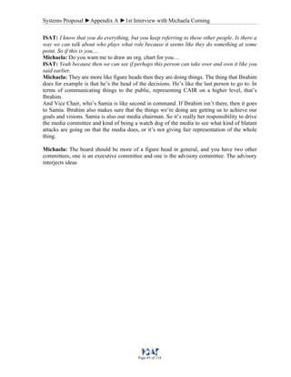 Systems Proposal ►Appendix A ►1st Interview with Michaela Corning
Page 65 of 118
ISAT: I know that you do everything, but you keep referring to these other people. Is there a
way we can talk about who plays what role because it seems like they do something at some
point. So if this is you,…
Michaela: Do you want me to draw an org. chart for you…
ISAT: Yeah because then we can see if perhaps this person can take over and own it like you
said earlier.
Michaela: They are more like figure heads then they are doing things. The thing that Ibrahim
does for example is that he’s the head of the decisions. He’s like the last person to go to. In
terms of communicating things to the public, representing CAIR on a higher level, that’s
Ibrahim.
And Vice Chair, who’s Samia is like second in command. If Ibrahim isn’t there, then it goes
to Samia. Ibrahim also makes sure that the things we’re doing are getting us to achieve our
goals and visions. Samia is also our media chairman. So it’s really her responsibility to drive
the media committee and kind of being a watch dog of the media to see what kind of blatant
attacks are going on that the media does, or it’s not giving fair representation of the whole
thing.
Michaela: The board should be more of a figure head in general, and you have two other
committees, one is an executive committee and one is the advisory committee. The advisory
interjects ideas
 