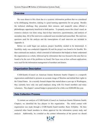 Systems Proposal ►Outline of Information Systems Study
Page 3 of 118
OOvveerrvviieeww
We were drawn to this client due to a systemic information problem that we considered
to be challenging; therefore, making it a great learning opportunity for our group. Besides
the technical challenge they presented, their mission, and nonprofit status offered a
philanthropic opportunity beneficial to both parties. To properly assess this client’s need, an
extensive analysis was done using: face-to-face interviews, questionnaires, and analysis of
secondary data. All of the interviews conducted were recorded and transcribed. The interview
questions used for the analysis and the transcriptions of each interview are included in
Appendix A.
Before we could begin our analysis, project feasibility needed to be determined. A
feasibility study was conducted (Appendix B) and the project was found to be feasible. We
then continued our analysis, which consisted of information that helped us better understand
the organization as a whole, followed up by information that was focused in the area that we
found to be the root of the problems we found. Our focus was on how software applications
were used for the information management of members and donors.
OOrrggaanniizzaattiioonn DDeessccrriippttiioonn
CAIR-Seattle (Council on American Islamic Relations Seattle Chapter) is a nonprofit
organization established to promote an accurate image of Muslims and defend their rights in
the United States. As a recently formed chapter that started about a year ago in Washington,
they currently have only one paid employee along with five board members and many
volunteers. The chapter’s annual budget is projected to be a little over $200,000 this year.
DDaattaa CCoolllleeccttiioonn PPrroocceessss
To initiate our analysis of CAIR-Seattle (Council on American Islamic Relations Seattle
Chapter), we identified the key players in this organization. The initial contact with
organization was made through a CAIR-Seattle board member, Rami Al-Kabra. He then
contacted other board members to obtain approval for the information system study and
analysis. Additionally, he e-mailed us the contact information of the person we should
 