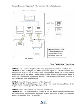 Systems Proposal ►Appendix A ►1st Interview with Michaela Corning
Page 66 of 118
Data Collection Questions
ISAT: If I was a client on the phone, what types of information would you need from me?
Michaela: If it’s a civil rights call, I have an incident report; it’s a Word document and I
enter the date of the call, the incident occurred, the name of the person who’s calling, and the
name of the victim, the person’s phone number, e-mail, address, the name of the person or
entity who violates that person’s rights. And there’s a synopsis that I go through with them so
they can explain to me what happened.
ISAT: Is it possible for us to get a copy of that document?
Michaela: Oh absolutely. If you guys have a disc, I can burn it for you right now. Is it a
floppy? I don’t have a floppy drive. I could e-mail it.
ISAT: What are some common data collection errors made?
Michaela: Yes… for the fundraiser for example. It said that people donated certain amounts,
but then what got entered into our accounting software is different. In some cases, there’s a
delta, what happened there, I have no idea
Organizational Chart
Reformatted based on
Michaela’s drawing
during the interview
 