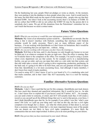 Systems Proposal ►Appendix A ►1st Interview with Michaela Corning
Page 67 of 118
On the fundraising last year, people filled out pledges or wrote us checks. At the moment,
they were putting it into the database to show people where they were. And it would track by
the name, but then Bilal sends me the report of who donated what…people who say that they
donated $1000…but when I look at the accounting record, there’s no balance of $1000. So
did we collect that $1000 or did we not collect the $1000? Or may be the person did it in
somebody else’s name. We got all this donations from the Palestinians’ committee but we
can’t track that because we need a contact name.
Future Vision Questions
ISAT: What do you envision or would like your information system to do?
Michaela: My vision of an information system would be … QuickBooks on steroids. But the
thing is that it doesn’t interface with Outlook; something that interfaces with Outlook
calendar would be really awesome. There’s just so many different aspect of the
business…I’m not working with QuickBooks so I don’t know its limitations. But it would be
nice if it’s something that you can input into…without…being…
ISAT: Are you not working with it because you don’t have the training or…
Michaela: Well that or the time, and it’s also because we only bought one license so we just
let Bilal put it on whatever computer he puts on right now. Once the office is running, then
we’ll transfer them to the computers at the office. For example, I’m used to using a system
where every department can use that system. So for example you’re in a manufacturing
facility, you get an order, and you can input that order as a sale order into that system, and
that sale order takes a record, and it’s going to drive engineering, production, purchasing. In
the back end, it’s going to be able to be built from, and you can generate all kinds of report
from that. QuickBooks is a lot more accounting focus. And although it tracks members, I
don’t know how much it tracks members.
I’m used to using ACT, I don’t know if you’ve ever heard of it, it’s a marketing sales tool
that tracks customer, and in that I don’t like ACT necessarily, but it is a tool for tracking
customers.
Familiar Alternative Systems Questions
ISAT: Do you use that?
Michaela: I don’t. I have used that but not for this company. QuickBooks just track donors
like how much they donated and superficial information. But it would be nice to…be able
to…I don’t know how to explain this if you haven’t used ACT before. ACT …for example,
you can send a letter to someone, or email, and ACT will actually track that, it will create a
record so you can pull up all the different things that you’ve sent to that person, even faxes. I
don’t think QuickBooks goes that far. So for example if you called, I was like ‘what’s your
name? Oh Leila’ so I pull up your thing and I see that on this day she has a civil rights
complaint even though she’s a donor…see what the whole picture of that donor is, not just
from a monetary stand point. I think that’s a lot more important because most of the people
who are donors are not likely to have civil rights complaints. It’s more likely the
communities that are more impoverished. It allows you to do more profiling on your donors.
ISAT: One person that you have mentioned in your email, Miriam,
 
