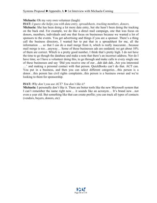 Systems Proposal ►Appendix A ►1st Interview with Michaela Corning
Page 68 of 118
Michaela: Oh my very own volunteer (laugh)
ISAT: I guess she helps you with data entry, spreadsheets, tracking members, donors,
Michaela: She has been doing a lot more data entry, but she hasn’t been doing the tracking
on the back end. For example, we do like a direct mail campaign, one that was focus on
donors, members, individuals and one that focus on businesses because we wanted a lot of
sponsors to the events. You get advertising and things if you are a sponsor. There’s a thing
call the business directory, I wanted her to put that in a spreadsheet for me, all the
information … so that I can do a mail merge from it, which is really inaccurate…because
mail merge is too…anyway… Some of those businesses ads are outdated; we get about 10%
of them are correct. Which is a pretty good number, I think that’s pretty high. I do not have
the time to go though the database and make a note that there’s an incorrect address. Nor do I
have time, so I have a volunteer doing this, to go through and make calls to every single one
of these businesses and say ‘Did you receive one of our…dah dah dah...Are you interested
…’ and making a personal contact with that person. QuickBooks can’t do that. ACT can.
You put in a business, and then you can select different categories…this person is a
donor…this person has civil rights complaints...this person is a business owner and we’re
looking to them for sponsorship.
ISAT: Why don’t you use ACT? You don’t like it?
Michaela: I personally don’t like it. There are better tools like the new Microsoft system that
I can’t remember the name right now… it sounds like an acronym… It’s brand new…not
even a year old. But something like that can create profile; you can track all types of contacts
(vendors, buyers, donors, etc)
 