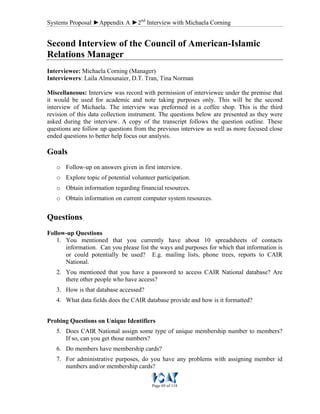 Systems Proposal ►Appendix A ►2nd
Interview with Michaela Corning
Page 69 of 118
Second Interview of the Council of American-Islamic
Relations Manager
Interviewee: Michaela Corning (Manager)
Interviewers: Laila Almounaier, D.T. Tran, Tina Norman
Miscellaneous: Interview was record with permission of interviewee under the premise that
it would be used for academic and note taking purposes only. This will be the second
interview of Michaela. The interview was preformed in a coffee shop. This is the third
revision of this data collection instrument. The questions below are presented as they were
asked during the interview. A copy of the transcript follows the question outline. These
questions are follow up questions from the previous interview as well as more focused close
ended questions to better help focus our analysis.
Goals
o Follow-up on answers given in first interview.
o Explore topic of potential volunteer participation.
o Obtain information regarding financial resources.
o Obtain information on current computer system resources.
Questions
Follow-up Questions
1. You mentioned that you currently have about 10 spreadsheets of contacts
information. Can you please list the ways and purposes for which that information is
or could potentially be used? E.g. mailing lists, phone trees, reports to CAIR
National.
2. You mentioned that you have a password to access CAIR National database? Are
there other people who have access?
3. How is that database accessed?
4. What data fields does the CAIR database provide and how is it formatted?
Probing Questions on Unique Identifiers
5. Does CAIR National assign some type of unique membership number to members?
If so, can you get those numbers?
6. Do members have membership cards?
7. For administrative purposes, do you have any problems with assigning member id
numbers and/or membership cards?
 
