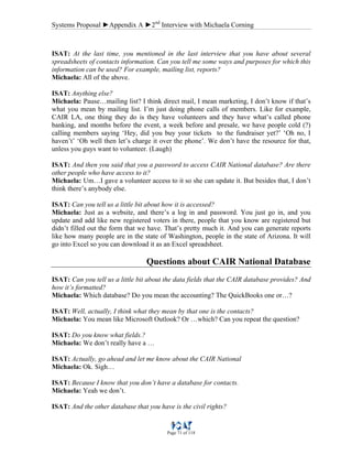 Systems Proposal ►Appendix A ►2nd
Interview with Michaela Corning
Page 71 of 118
ISAT: At the last time, you mentioned in the last interview that you have about several
spreadsheets of contacts information. Can you tell me some ways and purposes for which this
information can be used? For example, mailing list, reports?
Michaela: All of the above.
ISAT: Anything else?
Michaela: Pause…mailing list? I think direct mail, I mean marketing, I don’t know if that’s
what you mean by mailing list. I’m just doing phone calls of members. Like for example,
CAIR LA, one thing they do is they have volunteers and they have what’s called phone
banking, and months before the event, a week before and presale, we have people cold (?)
calling members saying ‘Hey, did you buy your tickets to the fundraiser yet?’ ‘Oh no, I
haven’t’ ‘Oh well then let’s charge it over the phone’. We don’t have the resource for that,
unless you guys want to volunteer. (Laugh)
ISAT: And then you said that you a password to access CAIR National database? Are there
other people who have access to it?
Michaela: Um…I gave a volunteer access to it so she can update it. But besides that, I don’t
think there’s anybody else.
ISAT: Can you tell us a little bit about how it is accessed?
Michaela: Just as a website, and there’s a log in and password. You just go in, and you
update and add like new registered voters in there, people that you know are registered but
didn’t filled out the form that we have. That’s pretty much it. And you can generate reports
like how many people are in the state of Washington, people in the state of Arizona. It will
go into Excel so you can download it as an Excel spreadsheet.
Questions about CAIR National Database
ISAT: Can you tell us a little bit about the data fields that the CAIR database provides? And
how it’s formatted?
Michaela: Which database? Do you mean the accounting? The QuickBooks one or…?
ISAT: Well, actually, I think what they mean by that one is the contacts?
Michaela: You mean like Microsoft Outlook? Or …which? Can you repeat the question?
ISAT: Do you know what fields.?
Michaela: We don’t really have a …
ISAT: Actually, go ahead and let me know about the CAIR National
Michaela: Ok. Sigh…
ISAT: Because I know that you don’t have a database for contacts.
Michaela: Yeah we don’t.
ISAT: And the other database that you have is the civil rights?
 