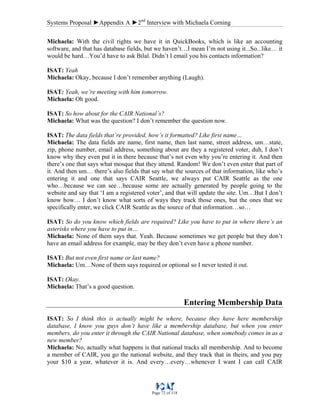 Systems Proposal ►Appendix A ►2nd
Interview with Michaela Corning
Page 72 of 118
Michaela: With the civil rights we have it in QuickBooks, which is like an accounting
software, and that has database fields, but we haven’t…I mean I’m not using it...So...like… it
would be hard…You’d have to ask Bilal. Didn’t I email you his contacts information?
ISAT: Yeah
Michaela: Okay, because I don’t remember anything (Laugh).
ISAT: Yeah, we’re meeting with him tomorrow.
Michaela: Oh good.
ISAT: So how about for the CAIR National’s?
Michaela: What was the question? I don’t remember the question now.
ISAT: The data fields that’re provided, how’s it formatted? Like first name…
Michaela: The data fields are name, first name, then last name, street address, um…state,
zip, phone number, email address, something about are they a registered voter, duh, I don’t
know why they even put it in there because that’s not even why you’re entering it. And then
there’s one that says what mosque that they attend. Random! We don’t even enter that part of
it. And then um… there’s also fields that say what the sources of that information, like who’s
entering it and one that says CAIR Seattle, we always put CAIR Seattle as the one
who…because we can see…because some are actually generated by people going to the
website and say that ‘I am a registered voter’, and that will update the site. Um…But I don’t
know how… I don’t know what sorts of ways they track those ones, but the ones that we
specifically enter, we click CAIR Seattle as the source of that information…so…
ISAT: So do you know which fields are required? Like you have to put in where there’s an
asterisks where you have to put in…
Michaela: None of them says that. Yeah. Because sometimes we get people but they don’t
have an email address for example, may be they don’t even have a phone number.
ISAT: But not even first name or last name?
Michaela: Um…None of them says required or optional so I never tested it out.
ISAT: Okay.
Michaela: That’s a good question.
Entering Membership Data
ISAT: So I think this is actually might be where, because they have here membership
database, I know you guys don’t have like a membership database, but when you enter
members, do you enter it through the CAIR National database, when somebody comes in as a
new member?
Michaela: No, actually what happens is that national tracks all membership. And to become
a member of CAIR, you go the national website, and they track that in theirs, and you pay
your $10 a year, whatever it is. And every…every…whenever I want I can call CAIR
 