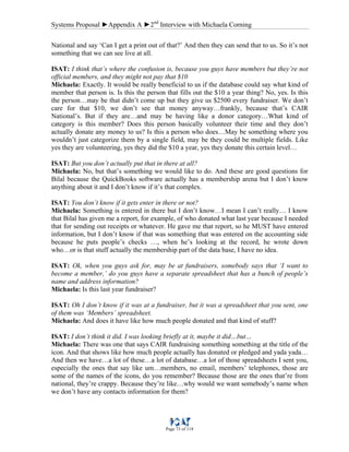 Systems Proposal ►Appendix A ►2nd
Interview with Michaela Corning
Page 73 of 118
National and say ‘Can I get a print out of that?’ And then they can send that to us. So it’s not
something that we can see live at all.
ISAT: I think that’s where the confusion is, because you guys have members but they’re not
official members, and they might not pay that $10
Michaela: Exactly. It would be really beneficial to us if the database could say what kind of
member that person is. Is this the person that fills out the $10 a year thing? No, yes. Is this
the person…may be that didn’t come up but they give us $2500 every fundraiser. We don’t
care for that $10, we don’t see that money anyway…frankly, because that’s CAIR
National’s. But if they are…and may be having like a donor category…What kind of
category is this member? Does this person basically volunteer their time and they don’t
actually donate any money to us? Is this a person who does…May be something where you
wouldn’t just categorize them by a single field, may be they could be multiple fields. Like
yes they are volunteering, yes they did the $10 a year, yes they donate this certain level…
ISAT: But you don’t actually put that in there at all?
Michaela: No, but that’s something we would like to do. And these are good questions for
Bilal because the QuickBooks software actually has a membership arena but I don’t know
anything about it and I don’t know if it’s that complex.
ISAT: You don’t know if it gets enter in there or not?
Michaela: Something is entered in there but I don’t know…I mean I can’t really… I know
that Bilal has given me a report, for example, of who donated what last year because I needed
that for sending out receipts or whatever. He gave me that report, so he MUST have entered
information, but I don’t know if that was something that was entered on the accounting side
because he puts people’s checks …, when he’s looking at the record, he wrote down
who…or is that stuff actually the membership part of the data base, I have no idea.
ISAT: Ok, when you guys ask for, may be at fundraisers, somebody says that ‘I want to
become a member,’ do you guys have a separate spreadsheet that has a bunch of people’s
name and address information?
Michaela: Is this last year fundraiser?
ISAT: Oh I don’t know if it was at a fundraiser, but it was a spreadsheet that you sent, one
of them was ‘Members’ spreadsheet.
Michaela: And does it have like how much people donated and that kind of stuff?
ISAT: I don’t think it did. I was looking briefly at it, maybe it did…but…
Michaela: There was one that says CAIR fundraising something something at the title of the
icon. And that shows like how much people actually has donated or pledged and yada yada…
And then we have…a lot of these…a lot of database…a lot of those spreadsheets I sent you,
especially the ones that say like um…members, no email, members’ telephones, those are
some of the names of the icons, do you remember? Because those are the ones that’re from
national, they’re crappy. Because they’re like…why would we want somebody’s name when
we don’t have any contacts information for them?
 