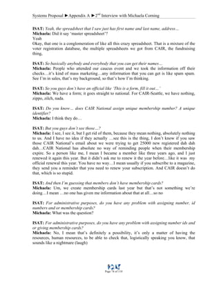 Systems Proposal ►Appendix A ►2nd
Interview with Michaela Corning
Page 74 of 118
ISAT: Yeah, the spreadsheet that I saw just has first name and last name, address…
Michaela: Did it say ‘master spreadsheet’?
Yeah
Okay, that one is a conglomeration of like all this crazy spreadsheet. That is a mixture of the
voter registration database, the multiple spreadsheets we got from CAIR, the fundraising
thing,
ISAT: So basically anybody and everybody that you can get their names…
Michaela: People who attended our caucus event and we took the information off their
checks…it’s kind of mass marketing…any information that you can get is like spam spam.
See I’m in sales, that’s my background, so that’s how I’m thinking.
ISAT: So you guys don’t have an official like ‘This is a form, fill it out…’
Michaela: We have a form; it goes straight to national. For CAIR-Seattle, we have nothing,
zippo, zilch, nada.
ISAT: Do you know… does CAIR National assign unique membership number? A unique
identifier?
Michaela: I think they do…
ISAT: But you guys don’t see those…?
Michaela: I see, I see it, but I get rid of them, because they mean nothing, absolutely nothing
to us. And I have no idea if they actually …see this is the thing, I don’t know if you saw
those CAIR National’s email about we were trying to get 25000 new registered dah dah
dah…CAIR National has absolute no way of reminding people when their membership
expire. So a person like me, I mean I became a member like three years ago, and I just
renewed it again this year. But it didn’t ask me to renew it the year before…like it was my
official renewal this year. You have no way…I mean usually if you subscribe to a magazine,
they send you a reminder that you need to renew your subscription. And CAIR doesn’t do
that, which is so stupid.
ISAT: And then I’m guessing that members don’t have membership cards?
Michaela: Um, we create membership cards last year but that’s not something we’re
doing…I mean …no one has given me information about that at all…so no
ISAT: For administrative purposes, do you have any problem with assigning number, id
numbers and or membership cards?
Michaela: What was the question?
ISAT: For administrative purposes, do you have any problem with assigning number ids and
or giving membership cards?
Michaela: No, I mean that’s definitely a possibility, it’s only a matter of having the
resources, human resources, to be able to check that, logistically speaking you know, that
sounds like a nightmare (laugh)
 