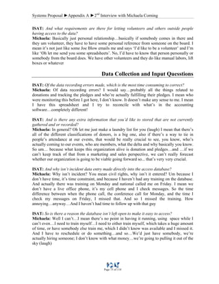 Systems Proposal ►Appendix A ►2nd
Interview with Michaela Corning
Page 75 of 118
ISAT: And what requirements are there for letting volunteers and others outside people
having access to the data?
Michaela: Basically just personal relationship…basically if somebody comes in there and
they um volunteer, they have to have some personal reference from someone on the board. I
mean it’s not just like some Joe Blow emails me and says ‘I’d like to be a volunteer’ and I’m
like ‘Oh let me send you some spreadsheets’. No, I’d have to know that person personally or
somebody from the board does. We have other volunteers and they do like manual labors, lift
boxes or whatever
Data Collection and Input Quesstions
ISAT: Of the data recording errors made, which is the most time consuming to correct?
Michaela: Of data recording errors? I would say…probably all the things related to
donations and tracking the pledges and who’re actually fulfilling their pledges. I mean who
were monitoring this before I got here, I don’t know. It doesn’t make any sense to me. I mean
I have this spreadsheet and I try to reconcile with what’s in the accounting
software…completely different!
ISAT: And is there any extra information that you’d like to stored that are not currently
gathered and or recorded?
Michaela: In general? Oh let me just make a laundry list for you (laugh) I mean that there’s
all of the different classifications of donors, is a big one, also if there’s a way to tie in
people’s attendance at our events, that would be really crucial to see, you know, who’s
actually coming to our events, who are members, what the delta and why basically you know.
So um… because what keeps this organization alive is donation and pledges…and …if we
can’t keep track of that from a marketing and sales perspective, we can’t really forecast
whether our organization is going to be viable going forward so... that’s very very crucial.
ISAT: And why isn’t incident data entry made directly into the access database?
Michaela: Why isn’t incident? You mean civil rights, why isn’t it entered? Um because I
don’t have time, it’s time constraint, and because I haven’t had any training on the database.
And actually there was training on Monday and national called me on Friday. I mean we
don’t have a live office phone, it’s my cell phone and I check messages. So the time
difference between when the phone call, the conference call for Monday, and the time I
check my messages on Friday, I missed that. And so I missed the training. How
annoying…anyway…And I haven’t had time to follow up with that guy
ISAT: So is there a reason the database isn’t left open to make it easy to access?
Michaela: Well I can’t…I mean there’s no point in having it running, using space while I
can’t even…I need to train myself…I need to either train myself, which takes a huge amount
of time, or have somebody else train me, which I didn’t know was available and I missed it.
And I have to reschedule or do something…and so…We’d just have somebody, we’re
actually hiring someone; I don’t know with what money…we’re going to pulling it out of the
sky (laugh)
 