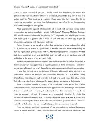 Systems Proposal ►Outline of Information Systems Study
Page 4 of 118
contact to begin our analytic process. The first e-mail was introductory in nature. We
explained who we were, what we intended to accomplish, and asked if they were in need of a
system analysis. After receiving a response, which stated that they would like to be
considered as our client, we sent a short follow-up email to confirm that we be continuing
with them our analysis of their system.
After receiving the required information to get in touch with our main contact in the
organization, we sent an introductory e-mail CAIR-Seattle’s Manager, Michaela Corning.
This e-mail contained information introducing ISAT, its purpose, and a brief questionnaire
that would give us a general idea of what she did, and who the other key players in
organization were along with their names and roles.
During this process, the use of secondary data assisted us in better understanding what
CAIR-Seattle’s focus was as an organization. It provided us with a better understanding on
how the organization operated on the surface. After hearing back from Michaela we decided
that it was appropriate to set up a face-to-face interview with her to get questions answered
and to look at the process of her work with CAIR.
After reviewing the information gathered from the interview with Michaela, we decided a
follow-up interview was appropriate in order to get more in-depth information. The follow-
up was targeted towards our newly focused scope: data management within the organization.
It was then decided that a CAIR-Seattle Volunteer, Mohammed Khan, needed to be
interviewed because he managed the accounting functions of CAIR-Seattle using
QuickBooks. The interview itself was later followed by a short e-mail that asked which
QuickBooks version he was using since this was not known when asked at the interview.
After focusing our attention to one part of the organization, which was on their existing
software applications, interactions between these applications, and data storage, we needed to
find out more information regarding their financial status. This information was needed in
order to accurately calculate if proposals were economically feasible. To obtain this
information we needed to speak to CAIR-Seattle’s treasurer, Rami Al-Kabra. A face-to-face
interview was arranged with him, but due to time constraints a questionnaire was sent via e-
mail. Mr. Al-Kabra then returned a completed copy of this questionnaire via e-mail.
From the interview process a vast amount of vital information was gathered through the
use of in-person interviews, e-mail, and questionnaires. We also collected secondary data
 