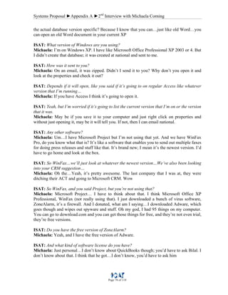 Systems Proposal ►Appendix A ►2nd
Interview with Michaela Corning
Page 78 of 118
the actual database version specific? Because I know that you can…just like old Word…you
can open an old Word document in your current XP
ISAT: What version of Windows are you using?
Michaela: I’m on Windows XP. I have like Microsoft Office Professional XP 2003 or 4. But
I didn’t create that database; it was created at national and sent to me.
ISAT: How was it sent to you?
Michaela: On an email, it was zipped. Didn’t I send it to you? Why don’t you open it and
look at the properties and check it out?
ISAT: Depends if it will open, like you said if it’s going to on regular Access like whatever
version that I’m running…
Michaela: If you have Access I think it’s going to open it.
ISAT: Yeah, but I’m worried if it’s going to list the current version that I’m on or the version
that it was.
Michaela: May be if you save it to your computer and just right click on properties and
without just opening it, may be it will tell you. If not, then I can email national.
ISAT: Any other software?
Michaela: Um…I have Microsoft Project but I’m not using that yet. And we have WinFax
Pro, do you know what that is? It’s like a software that enables you to send out multiple faxes
for doing press releases and stuff like that. It’s brand new; I mean it’s the newest version. I’d
have to go home and look at the box.
ISAT: So WinFax…we’ll just look at whatever the newest version…We’ve also been looking
into your CRM suggestion…
Michaela: Oh the…Yeah, it’s pretty awesome. The last company that I was at, they were
ditching their ACT and going to Microsoft CRM. Wow
ISAT: So WinFax, and you said Project, but you’re not using that?
Michaela: Microsoft Project… I have to think about that. I think Microsoft Office XP
Professional, WinFax (not really using that). I just downloaded a bunch of virus software,
ZoneAlarm, it’s a firewall. And I donated, what am I saying…I downloaded Adware, which
goes though and wipes out spyware and stuff. Oh my god, I had 95 things on my computer.
You can go to download.com and you can get those things for free, and they’re not even trial,
they’re free versions.
ISAT: Do you have the free version of ZoneAlarm?
Michaela: Yeah, and I have the free version of Adware.
ISAT: And what kind of software license do you have?
Michaela: Just personal…I don’t know about QuickBooks though; you’d have to ask Bilal. I
don’t know about that. I think that he got…I don’t know, you’d have to ask him
 