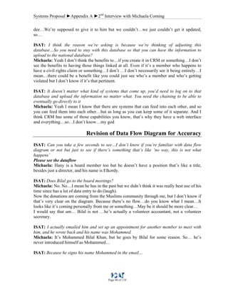Systems Proposal ►Appendix A ►2nd
Interview with Michaela Corning
Page 80 of 118
dee…We’re supposed to give it to him but we couldn’t…we just couldn’t get it updated,
so…
ISAT: I think the reason we’re asking is because we’re thinking of adjusting this
database…So you need to stay with this database so that you can have the information to
upload to the national database?
Michaela: Yeah I don’t think the benefits to…if you create it in CRM or something…I don’t
see the benefits to having those things linked at all. Even if it’s a member who happens to
have a civil rights claim or something…I don’t …I don’t necessarily see it being entirely…I
mean…there could be a benefit like you could just see who’s a member and who’s getting
violated but I don’t know if it’s that pertinent.
ISAT: It doesn’t matter what kind of systems that come up, you’d need to log on to that
database and upload the information no matter what. You need the chaining to be able to
eventually go directly to it
Michaela: Yeah I mean I know that there are systems that can feed into each other, and so
you can feed them into each other…but as long as you can keep some of it separate. And I
think CRM has some of those capabilities you know, that’s why they have a web interface
and everything…so…I don’t know…my god
Revision of Data Flow Diagram for Accuracy
ISAT: Can you take a few seconds to see…I don’t know if you’re familiar with data flow
diagram or not but just to see if there’s something that’s like ‘no way, this is not what
happens’
Please see the dataflow
Michaela: Hany is a board member too but he doesn’t have a position that’s like a title,
besides just a director, and his name is Elkordy.
ISAT: Does Bilal go to the board meetings?
Michaela: No. No…I mean he has in the past but we didn’t think it was really best use of his
time since has a lot of data entry to do (laugh).
Now the donations are coming from the Muslims community through me, but I don’t know if
that’s very clear on the diagram. Because there’s no flow…do you know what I mean…It
looks like it’s coming personally from me or something…May be it should be more clear…
I would say that um… Bilal is not …he’s actually a volunteer accountant, not a volunteer
secretary.
ISAT: I actually emailed him and set up an appointment for another member to meet with
him, and he wrote back and his name was Mohammed.
Michaela: It’s Mohammed Bilal Khan, but he goes by Bilal for some reason. So… he’s
never introduced himself as Mohammed…
ISAT: Because he signs his name Mohammed in the email…
 
