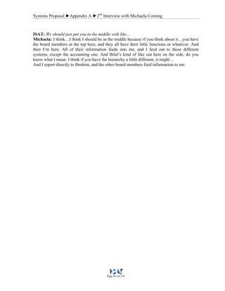 Systems Proposal ►Appendix A ►2nd
Interview with Michaela Corning
Page 82 of 118
ISAT: We should just put you in the middle with like…
Michaela: I think…I think I should be in the middle because if you think about it…you have
the board members at the top here, and they all have their little functions or whatever. And
then I’m here. All of their information feeds into me, and I feed out to these different
systems, except the accounting one. And Bilal’s kind of like out here on the side, do you
know what I mean. I think if you have the hierarchy a little different, it might…
And I report directly to Ibrahim, and the other board members feed information to me.
 