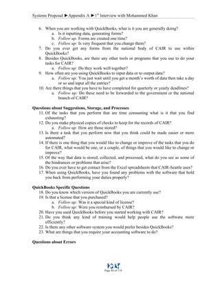 Systems Proposal ►Appendix A ►1st
Interview with Mohammed Khan
Page 84 of 118
6. When you are working with QuickBooks, what is it you are generally doing?
a. Is it inputting data, generating forms?
b. Follow up: Forms are created one time?
c. Follow up: Is very frequent that you change them?
7. Do you ever get any forms from the national body of CAIR to use within
QuickBooks?
8. Besides QuickBooks, are there any other tools or programs that you use to do your
tasks for CAIR?
a. Follow up: Do they work well together?
9. How often are you using QuickBooks to input data or to output data?
a. Follow up: You just wait until you get a month’s worth of data then take a day
or so and input all the entries?
10. Are there things that you have to have completed for quarterly or yearly deadlines?
a. Follow up: Do these need to be forwarded to the government or the national
branch of CAIR?
Questions about Suggestions, Storage, and Processes
11. Of the tasks that you perform that are time consuming what is it that you find
exhausting?
12. Do you make physical copies of checks to keep for the records of CAIR?
a. Follow up: How are those stored?
13. Is there a task that you perform now that you think could be made easier or more
automated?
14. If there is one thing that you would like to change or improve of the tasks that you do
for CAIR, what would be one, or a couple, of things that you would like to change or
improve?
15. Of the way that data is stored, collected, and processed, what do you see as some of
the hindrances or problems that arise?
16. Do you ever have to get contact from the Excel spreadsheets that CAIR-Seattle uses?
17. When using QuickBooks, have you found any problems with the software that hold
you back from performing your duties properly?
QuickBooks Specific Questions
18. Do you know which version of QuickBooks you are currently use?
19. Is that a license that you purchased?
a. Follow up: Was it a special kind of license?
b. Follow up: Were you reimbursed by CAIR?
20. Have you used QuickBooks before you started working with CAIR?
21. Do you think any kind of training would help people use the software more
efficiently?
22. Is there any other software system you would prefer besides QuickBooks?
23. What are things that you require your accounting software to do?
Questions about Errors
 
