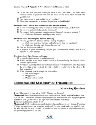 Systems Proposal ►Appendix A ►1st
Interview with Mohammed Khan
Page 85 of 118
24. Of the data that you enter when you enter it into QuickBooks, are there some
common errors or problems that can be made or are made when entered into
QuickBooks?
25. How many errors, in a percent do you say you have?
26. About how many entries or accounts do you have in QuickBooks?
Questions about Contact With Community and National Branch
27. In your accounting perspective do you ever make contact with CAIR National?
28. Do you ever send reports back to the community?
29. Are requests for forms or data output requested frequently, or not so frequently?
a. Follow up: How many would you say a month?
Questions about Archiving and Account Tracking
30. For your QuickBooks database is there a backup procedure?
a. Follow up: Are those backups made after every time you input data?
b. Follow up: How far back do your backups go?
31. How are the accounts tracked?
32. In regards to your membership, do you get a membership number from CAIR
National or CAIR-Seattle?
Questions about Data Storage and Access
33. Is centralized data storage is really important?
34. Would you like to see these people trained, at least minimally, in using all of the
software applications?
35. Would you like to be able to access the information over the Internet after they are in
the new office, or do you think it would be better if people went to the office to do
their processing?
36. When you work, how do you get the information?
a. Is it mailed to you?
b. Dropped off?
c. Do you work at home?
Mohammed Bilal Khan Interview Transcription:
Introductory Questions
Ryan: What exactly is your role at CAIR? What do you do there?
Mohammad: I specifically maintain their accounting system. Which is QuickBooks for now.
And uh, um, I understand that they are going to have more systems, like a payroll system
added to it. But, QuickBooks as it is right now cannot handle everything.
Ryan: Is it inefficient in what it does?
Mohammad: Well, you know, the needs that they have right now is very limited. It’s not as
if it is a big organization and it needs a lot of stuff. For now quick books can handle it, and,
for what I see for the next 5 years it can handle it. Cause the amount of information that they
are generating right now is too little.
 