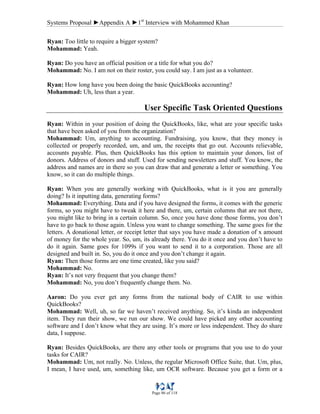 Systems Proposal ►Appendix A ►1st
Interview with Mohammed Khan
Page 86 of 118
Ryan: Too little to require a bigger system?
Mohammad: Yeah.
Ryan: Do you have an official position or a title for what you do?
Mohammad: No. I am not on their roster, you could say. I am just as a volunteer.
Ryan: How long have you been doing the basic QuickBooks accounting?
Mohammad: Uh, less than a year.
User Specific Task Oriented Questions
Ryan: Within in your position of doing the QuickBooks, like, what are your specific tasks
that have been asked of you from the organization?
Mohammad: Um, anything to accounting. Fundraising, you know, that they money is
collected or properly recorded, um, and um, the receipts that go out. Accounts relievable,
accounts payable. Plus, then QuickBooks has this option to maintain your donors, list of
donors. Address of donors and stuff. Used for sending newsletters and stuff. You know, the
address and names are in there so you can draw that and generate a letter or something. You
know, so it can do multiple things.
Ryan: When you are generally working with QuickBooks, what is it you are generally
doing? Is it inputting data, generating forms?
Mohammad: Everything. Data and if you have designed the forms, it comes with the generic
forms, so you might have to tweak it here and there, um, certain columns that are not there,
you might like to bring in a certain column. So, once you have done those forms, you don’t
have to go back to those again. Unless you want to change something. The same goes for the
letters. A donational letter, or receipt letter that says you have made a donation of x amount
of money for the whole year. So, um, its already there. You do it once and you don’t have to
do it again. Same goes for 1099s if you want to send it to a corporation. Those are all
designed and built in. So, you do it once and you don’t change it again.
Ryan: Then those forms are one time created, like you said?
Mohammad: No.
Ryan: It’s not very frequent that you change them?
Mohammad: No, you don’t frequently change them. No.
Aaron: Do you ever get any forms from the national body of CAIR to use within
QuickBooks?
Mohammad: Well, uh, so far we haven’t received anything. So, it’s kinda an independent
item. They run their show, we run our show. We could have picked any other accounting
software and I don’t know what they are using. It’s more or less independent. They do share
data, I suppose.
Ryan: Besides QuickBooks, are there any other tools or programs that you use to do your
tasks for CAIR?
Mohammad: Um, not really. No. Unless, the regular Microsoft Office Suite, that. Um, plus,
I mean, I have used, um, something like, um OCR software. Because you get a form or a
 