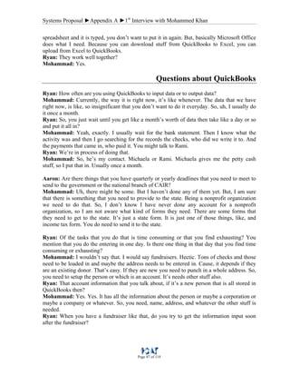 Systems Proposal ►Appendix A ►1st
Interview with Mohammed Khan
Page 87 of 118
spreadsheet and it is typed, you don’t want to put it in again. But, basically Microsoft Office
does what I need. Because you can download stuff from QuickBooks to Excel, you can
upload from Excel to QuickBooks.
Ryan: They work well together?
Mohammad: Yes.
Questions about QuickBooks
Ryan: How often are you using QuickBooks to input data or to output data?
Mohammad: Currently, the way it is right now, it’s like whenever. The data that we have
right now, is like, so insignificant that you don’t want to do it everyday. So, uh, I usually do
it once a month.
Ryan: So, you just wait until you get like a month’s worth of data then take like a day or so
and put it all in?
Mohammad: Yeah, exactly. I usually wait for the bank statement. Then I know what the
activity was and then I go searching for the records the checks, who did we write it to. And
the payments that came in, who paid it. You might talk to Rami.
Ryan: We’re in process of doing that.
Mohammad: So, he’s my contact. Michaela or Rami. Michaela gives me the petty cash
stuff, so I put that in. Usually once a month.
Aaron: Are there things that you have quarterly or yearly deadlines that you need to meet to
send to the government or the national branch of CAIR?
Mohammad: Uh, there might be some. But I haven’t done any of them yet. But, I am sure
that there is something that you need to provide to the state. Being a nonprofit organization
we need to do that. So, I don’t know I have never done any account for a nonprofit
organization, so I am not aware what kind of forms they need. There are some forms that
they need to get to the state. It’s just a state form. It is just one of those things, like, and
income tax form. You do need to send it to the state.
Ryan: Of the tasks that you do that is time consuming or that you find exhausting? You
mention that you do the entering in one day. Is there one thing in that day that you find time
consuming or exhausting?
Mohammad: I wouldn’t say that. I would say fundraisers. Hectic. Tons of checks and those
need to be loaded in and maybe the address needs to be entered in. Cause, it depends if they
are an existing donor. That’s easy. If they are new you need to punch in a whole address. So,
you need to setup the person or which is an account. It’s needs other stuff also.
Ryan: That account information that you talk about, if it’s a new person that is all stored in
QuickBooks then?
Mohammad: Yes. Yes. It has all the information about the person or maybe a corporation or
maybe a company or whatever. So, you need, name, address, and whatever the other stuff is
needed.
Ryan: When you have a fundraiser like that, do you try to get the information input soon
after the fundraiser?
 