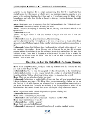 Systems Proposal ►Appendix A ►1st
Interview with Mohammed Khan
Page 89 of 118
generate. So, and it depends if it is a single user accessing data. They’ll be much better than
multiple users. So, it depends on how fast it grows and much access people are going to have
access to this particular database. So, if there are 5 to 10 people accessing this data it will get
bogged down and really slow. Maybe, as far as it is right now, it’s fine. But down the road it
maybe different.
Aaron: Do you ever have to get contact from the Excel spreadsheets that CAIR-Seattle uses?
Mohammad: Contact information? What do you mean?
Aaron: To contact a company or something. Or, do you only ever deal with what is in the
QuickBooks?
Mohammad: Well, uh…
Aaron: Like if you wanted to look up a member, or do you ever even need to look up a
member?
Mohammad: In case if… give me a scenario, like in searching.
Aaron: Like in the role that you’ve played so far, have you ever had to check out the Excel
spreadsheets that Michaela keeps to find a member’s information to call them or anything, so
far?
Mohammad: Not me. But Michaela does. I understand that Michaela might ask me if I have
this member’s information, I know this guy paid it then and do you have his telephone
number, address. I might have it and she might not. So, the information flows this way, from
Michaela to me. Either way, it deepens on what is asked. Because if she is looking for
somebody and I have it and she doesn’t then she’ll ask me. But, I wouldn’t go ask her,
because I have no need for it.
Questions on how the QuickBooks Software Operates
Ryan: When using QuickBooks, have you found any problems with the software that hold
you back or other things like that?
Mohammad: Payroll. The way it is designed, you have to subscribe to the payroll tables.
Like the deductions that you have on your payroll. So, you have to subscribe to QuickBooks
to get those tables. Without subscribing to those tables, you cannot use the payroll.
Ryan: When you say subscribe, what do you mean?
Mohammad: Subscription to updated tables. Every year they will send you updated tables.
Like the deduction percentages, SDI. Those things you gotta subscribe to before you can use
that function. If it is a big function and it has good use, as you would have more employees
you would like to use that. Currently, we are using it, not the payroll system, since it is not
built in and we don’t subscribe to it. But, we are entering the salary information in there.
Ryan: Do you know which version of QuickBooks you are currently use?
Mohammad: The most recent one.
Ryan: Is that a license that you purchased?
Mohammad: It is the license that I purchased. I purchased it under CAIR.
Ryan: You were reimbursed by CAIR?
Mohammad: Yes. I will be. <laughter>
Ryan: Was it a special kind of license?
Mohammad: It is a nonprofit version of QuickBooks. It is not the standard version.
 