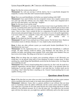 Systems Proposal ►Appendix A ►1st
Interview with Mohammed Khan
Page 90 of 118
Ryan: Not like the version on the shelves?
Mohammad: No, well you can buy it off the shelves, but it is specifically designed for
nonprofits. It comes with other stuff. Geared towards nonprofits.
Ryan: Have you used QuickBooks a lot before you started working with CAIR?
Mohammad: I have used it before, but not a nonprofit version. Just a regular version and it
was years ago when the software was very simple. Now it’s much more integrated and it
does lots more than before, very little help. <laughter>
Ryan: So, the ease of use is pretty steep?
Mohammad: I would say, it’s not steep. But you have to use it once to get familiar with it. It
uses the accounting terms and if you have been working with a nonprofit and you know what
it means, I have never worked with it, so I have no idea when they are talking about it in that
sense. I have no idea, I have worked all this in a corporation for profit in when they talk
about accounts and general ledger of accounts, I can relate to it as in a for profit organization.
I can never relate to it as a nonprofit. I mean, their account structure is totally different. It’s
not very steep. Yeah, you got to get familiar with it.
Ryan: Do you think any kind of training would help?
Mohammad: Oh yeah. If you could get one of those courses. Not the basic, basic. Maybe an
intermediate course or advance. Because, it’s very simple to play around and learn.
Ryan: Is there any other software system you would prefer besides QuickBooks? Or, is
QuickBooks the way to go?
Mohammad: For the organization that is so small I think that QuickBooks is sufficient
enough. All other software would be tedious. Like Peachtree, one step above. It’s too
modular, too bulky, and nothing comes standard. Well, some things come standard. Plus you
have to do a lot to setup. This thing out of the box it’s sets itself up.
Ryan: What are things that you require your accounting software to do? Obviously you
would like it to do payroll, keep track of your donations, be able to output forms. Is there
anything else, maybe things that QuickBooks can do but has the feature to do. Are things that
you would like it to do?
Mohammad: Well, I haven’t found anything that it cannot do. So, like I said, the needs for a
nonprofit organization, and this thing is designed for those folks, it can generate letters for
fundraising. It can have grants. Like, pledges, it can track that too. It pretty much can do
everything. I don’t think that there is anything so far. I haven’t found anything that it is not
capable of doing, so far.
Questions about Errors
Ryan: Of the data that you enter when you enter it into QuickBooks, are there some common
errors or problems that can be made or are made when entered into QuickBooks?
Mohammad: Addresses. Cause, that is a generic problem in any software that you keep
track of. Somebody enters the address differently and the system cannot match it together.
You might have 4 accounts for the same name because the system things that there are three
different or four different accounts. So, it’s also the same way. You might have one account
open with how the names are, you might have spelled it differently and on the other account
 