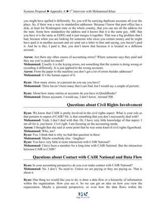 Systems Proposal ►Appendix A ►1st
Interview with Mohammed Khan
Page 91 of 118
you might have spelled it differently. So, you will be carrying duplicate accounts all over the
place. So, if there was a way to standardize addresses. Because I know that post office has a
disk, at least for Washington state or the whole country, that you can see all the address for
the state. Some how standardize the address and it knows that it is the same guy. ABC that
you have it is the same as EDFG and it just merges it together. That was a big problem that I
had, because when you are looking for someone who owes you certain money and he might
have paid it in another account and we send out a letter to him and saying, you haven’t paid
it. And he is like, I paid it. But, you don’t know that because it is located in a different
account.
Aaron: Are there any other causes of accounting errors? Where someone says they paid and
they say you’ve paid too much?
Mohammad: Usually it is the keying errors, not something that the system is doing wrong or
recording it differently. It is just applied to the wrong accounts.
Aaron: From the paper to the machine you don’t get a lot of errors besides addresses?
Mohammad: It’s the human aspect of it.
Ryan: How many errors, in a percent do you say you have?
Mohammad: There haven’t been many that I can find, but I would say a couple of percent.
Ryan: About how many entries or accounts do you have in QuickBooks?
Mohammad: Donor accounts. I would say, I don’t know. Around 500.
Questions about Civil Rights Involvement
Ryan: We know that CAIR is pretty involved in the civil rights aspect. What is your role as
that pertains to aspect of CAIR? Or, is that something that you don’t necessarily deal with?
Mohammad: Yeah, I don’t deal with that. Or, I have very little knowledge of that aspect. I
am all for it, you know. Civil right. I am focusing on the accounting needs.
Aaron: I thought that she said at some point that he was some kind of civil rights figurehead.
Mohammad: Who, me?
Ryan: Yea. I think that is why we had that question in there.
Mohammad: Maybe somebody else. <laughter>
Ryan: You have very little to none interaction with CAIR National?
Mohammad: I have been a member for a long time with CAIR National. But the interaction
between CAIR to CAIR?
Questions about Contact with CAIR National and Data Flow
Ryan: In your accounting perspective do you ever make contact with CAIR National?
Mohammad: No. I don’t. No need to. Unless we are paying or they are paying us. That is
about it.
Ryan: One thing we would like you to do, is draw a data flow or a hierarchy of information
within the organization. How you see it. So we can get an idea on how you view the
organization. Maybe a personal perspective, or even how the data flows within the
 