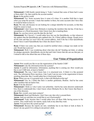 Systems Proposal ►Appendix A ►1st
Interview with Mohammed Khan
Page 93 of 118
Mohammad: CAIR-Seattle started doing it. Yeah, I noticed that some of them had it some
of them didn’t. So, that could be the account number.
Ryan: In the perfect world.
Mohammad: Yes. Some accounts have it some of it done. It is another field that is input
when you setup the account. I stuck that number in there, but some accounts don’t have that.
It would be better to have it.
Ryan: We only ask because we are looking for a unique identifier for accounts, so that they
might be easier to track.
Mohammad: I don’t know how Michaela is tracking the members that she has. If she has a
spreadsheet or a Word document, I don’t know how she is tracking them.
Ryan: So, you have never seen the data the she has?
Mohammad: No I haven’t. I would rather have her use the QuickBooks, so that whenever
she updates that the QuickBooks gets updated also. Or, if there address change. People move
all the time and then we won’t have the current address. And if she has it then QuickBooks
doesn’t have it and if QuickBooks has it then she doesn’t have it.
Ryan: If there was some way that you would be notified when a change was made on her
end. Would that work too?
Mohammad: Well, I was wondering about what does she do? Sending out letter, or asking
for pledges payments. QuickBooks can do that and I don’t know that she can use that part, so
I intend to talk to her about that one of these days.
User Vision of Organization
Aaron: How would you like to see the organization of the Seattle CAIR?
Mohammad: Like the information from the systems?
Aaron: It could be information. Information, anything that is coming out. How would you
like to see CAIR look, at least in Seattle?
Mohammad: The way, I don’t know how it is structured now. It think it is like pyramid
style. The information flows top down. Like I said, I am too new to the organization to know
anything about that. But, I would rather have it horizontal, kinda.
Ryan: When you say it is pyramid style, is that with Michaela at the top?
Mohammad: Um, no. I think that there is another gentlemen, Ibrahim. And he has some
other members that are below him.
Ryan: Is he the director?
Mohammad: I think so. Like I said, I am unfamiliar. And he has some directors underneath
him, Rami is underneath him. I don’t know where Michaela fits in. But I know that Rami is
one of the directors.
Ryan: But, overall, your main contacts?
Mohammad: Rami and Michaela. I don’t have any idea who is around them.
Aaron: And you said that you would like to see it horizontally?
Mohammad: Yeah, because then I would rather have all these folks having access to the
system. They could easily run reports, easily look at any data they want.
Aaron: You just have the system up top?
Mohammad: Because the reports are rare, somebody has to run them or look at them. It
doesn’t do any good if it is sitting in one person’s desk.
 