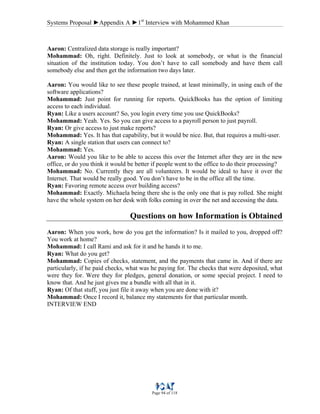 Systems Proposal ►Appendix A ►1st
Interview with Mohammed Khan
Page 94 of 118
Aaron: Centralized data storage is really important?
Mohammad: Oh, right. Definitely. Just to look at somebody, or what is the financial
situation of the institution today. You don’t have to call somebody and have them call
somebody else and then get the information two days later.
Aaron: You would like to see these people trained, at least minimally, in using each of the
software applications?
Mohammad: Just point for running for reports. QuickBooks has the option of limiting
access to each individual.
Ryan: Like a users account? So, you login every time you use QuickBooks?
Mohammad: Yeah. Yes. So you can give access to a payroll person to just payroll.
Ryan: Or give access to just make reports?
Mohammad: Yes. It has that capability, but it would be nice. But, that requires a multi-user.
Ryan: A single station that users can connect to?
Mohammad: Yes.
Aaron: Would you like to be able to access this over the Internet after they are in the new
office, or do you think it would be better if people went to the office to do their processing?
Mohammad: No. Currently they are all volunteers. It would be ideal to have it over the
Internet. That would be really good. You don’t have to be in the office all the time.
Ryan: Favoring remote access over building access?
Mohammad: Exactly. Michaela being there she is the only one that is pay rolled. She might
have the whole system on her desk with folks coming in over the net and accessing the data.
Questions on how Information is Obtained
Aaron: When you work, how do you get the information? Is it mailed to you, dropped off?
You work at home?
Mohammad: I call Rami and ask for it and he hands it to me.
Ryan: What do you get?
Mohammad: Copies of checks, statement, and the payments that came in. And if there are
particularly, if he paid checks, what was he paying for. The checks that were deposited, what
were they for. Were they for pledges, general donation, or some special project. I need to
know that. And he just gives me a bundle with all that in it.
Ryan: Of that stuff, you just file it away when you are done with it?
Mohammad: Once I record it, balance my statements for that particular month.
INTERVIEW END
 
