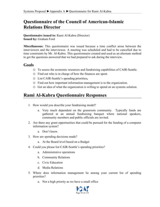 Systems Proposal ►Appendix A ►Questionnaire for Rami Al-Kabra
Page 95 of 118
Questionnaire of the Council of American-Islamic
Relations Director
Questionnaire issued to: Rami Al-Kabra (Director)
Issued by: Graham Ford
Miscellaneous: This questionnaire was issued because a time conflict arose between the
interviewers and the interviewee. A meeting was scheduled and had to be cancelled due to
time constraints by Mr. Al-Kabra. This questionnaire created and used as an alternate method
to get the questions answered that we had prepared to ask during the interview.
Goals
o To assess the economic resources and fundraising capabilities of CAIR-Seattle.
o Find out who is in charge of how the finances are spent.
o List CAIR-Seattle’s spending priorities.
o Find out how important information management is to the organization.
o Get an idea of what the organization is willing to spend on an systems solution.
Rami Al-Kabra Questionnaire Responses
1. How would you describe your fundraising model?
a. Very much dependent on the grassroots community. Typically funds are
gathered at an annual fundraising banquet where national speakers,
community members and public officials are invited.
2. Are there any grant opportunities that could be pursued for the funding of a computer
information system?
a. Don’t know.
3. How are spending decisions made?
a. At the Board level based on a Budget
4. Could you please list CAIR-Seattle’s spending priorities?
a. Administrative operations
b. Community Relations
c. Civic Education
d. Media Relations
5. Where does information management lie among your current list of spending
priorities?
a. Not a high priority as we have a small office
 