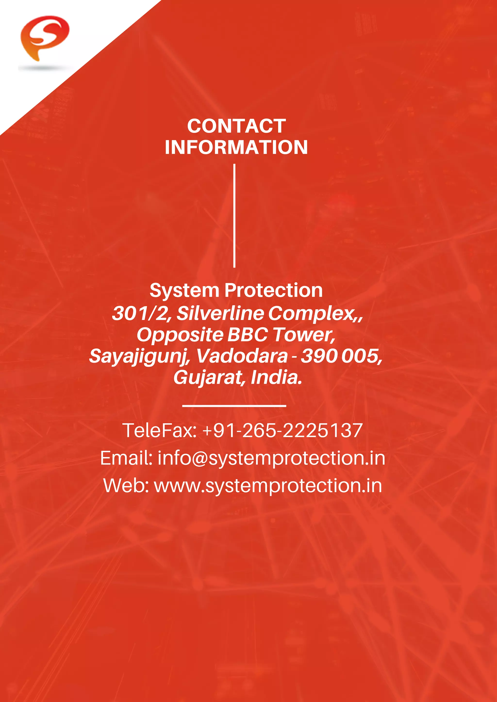 CONTACT
INFORMATION
301/2,SilverlineComplex,,
OppositeBBCTower,
Sayajigunj,Vadodara-390005,
Gujarat,India.
TeleFax: +91-265-2225137
Email: info@systemprotection.in
Web: www.systemprotection.in
System Protection