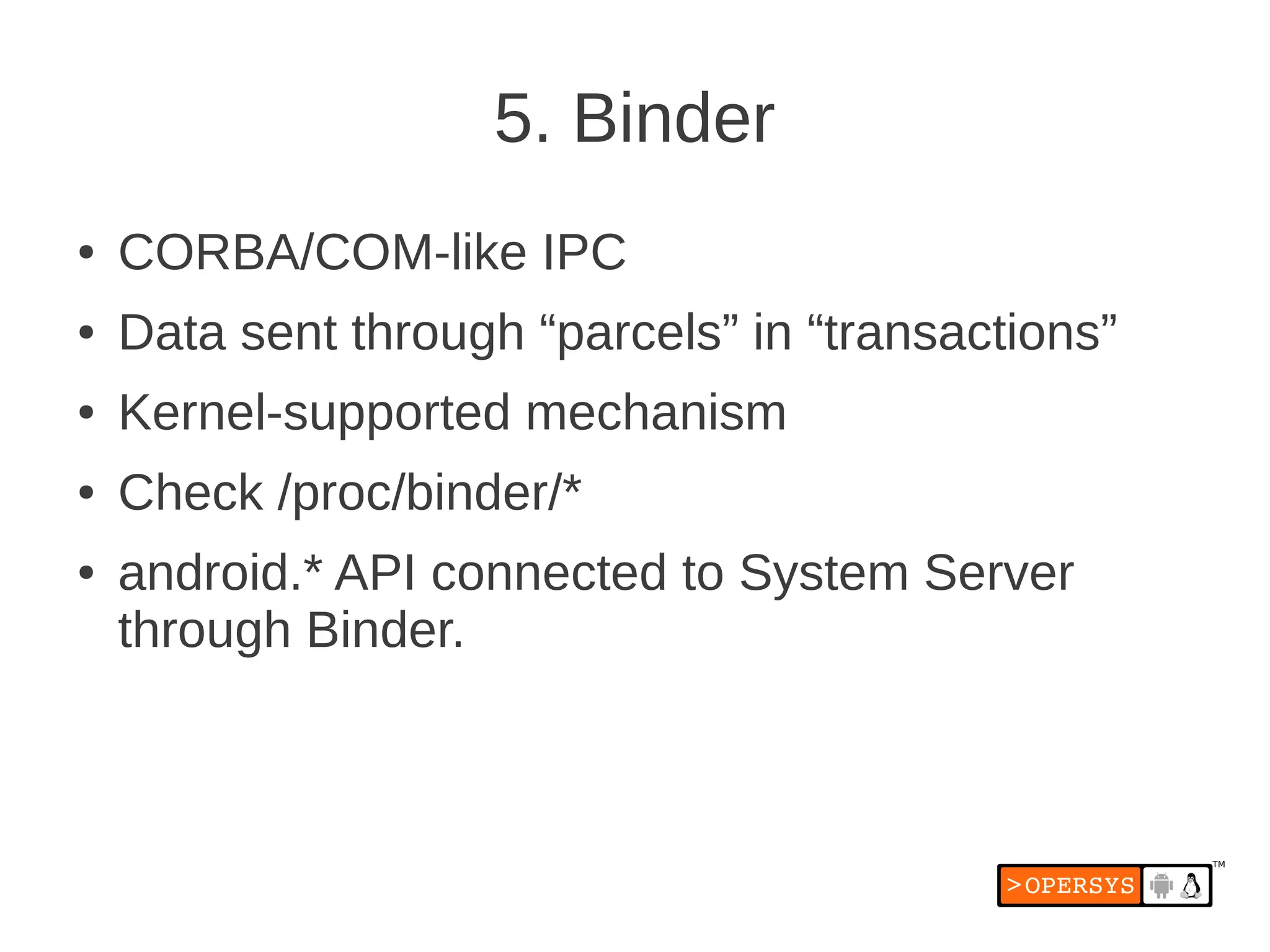 5. Binder
●   CORBA/COM-like IPC
●   Data sent through “parcels” in “transactions”
●   Kernel-supported mechanism
●   Check /proc/binder/*
●   android.* API connected to System Server
    through Binder.
 