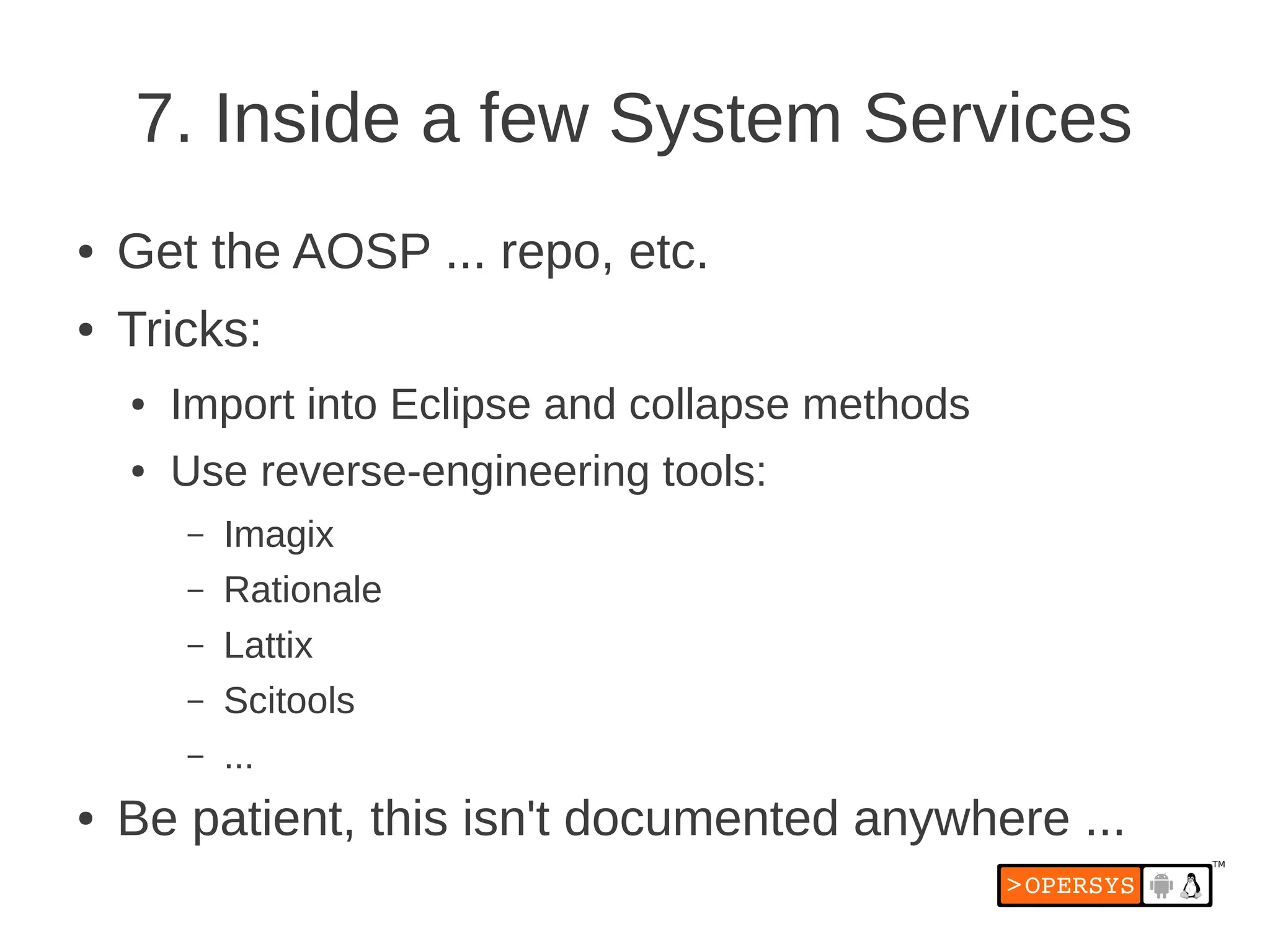 7. Inside a few System Services
●   Get the AOSP ... repo, etc.
●   Tricks:
    ●   Import into Eclipse and collapse methods
    ●   Use reverse-engineering tools:
        –   Imagix
        –   Rationale
        –   Lattix
        –   Scitools
        –   ...
●   Be patient, this isn't documented anywhere ...
 