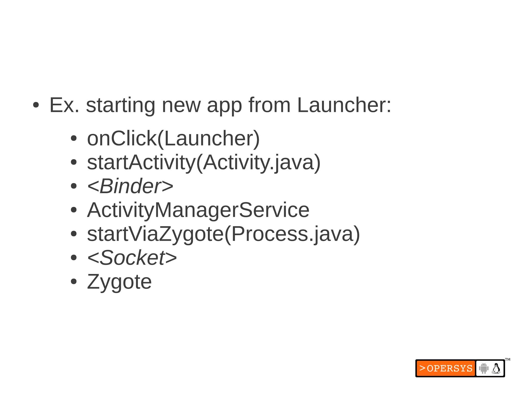 ●   Ex. starting new app from Launcher:
      ●   onClick(Launcher)
      ●   startActivity(Activity.java)
      ●   <Binder>
      ●   ActivityManagerService
      ●   startViaZygote(Process.java)
      ●   <Socket>
      ●   Zygote
 