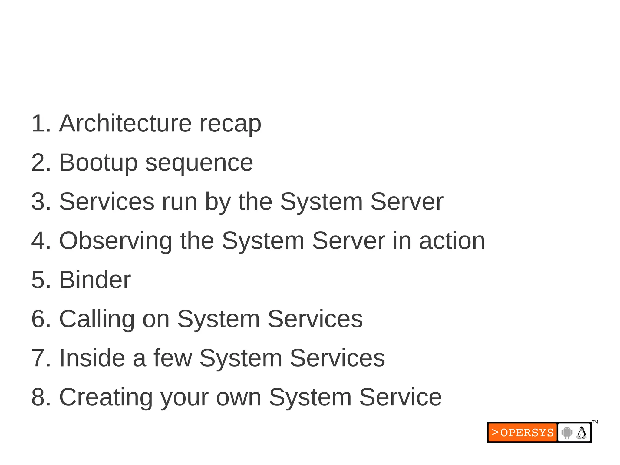 1. Architecture recap
2. Bootup sequence
3. Services run by the System Server
4. Observing the System Server in action
5. Binder
6. Calling on System Services
7. Inside a few System Services
8. Creating your own System Service
 