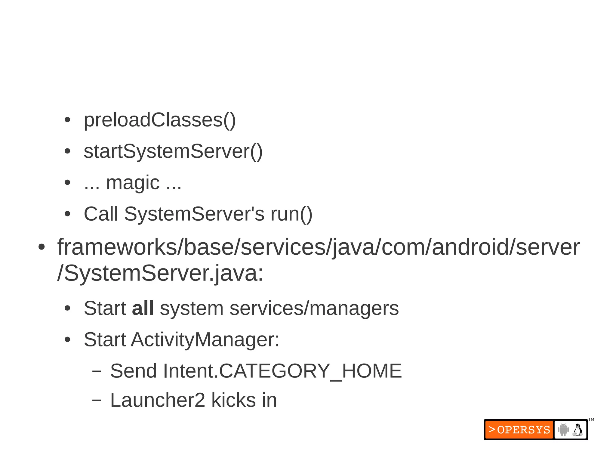 ●   preloadClasses()
    ●   startSystemServer()
    ●   ... magic ...
    ●   Call SystemServer's run()
●   frameworks/base/services/java/com/android/server
    /SystemServer.java:
    ●   Start all system services/managers
    ●   Start ActivityManager:
         –   Send Intent.CATEGORY_HOME
         –   Launcher2 kicks in
 
