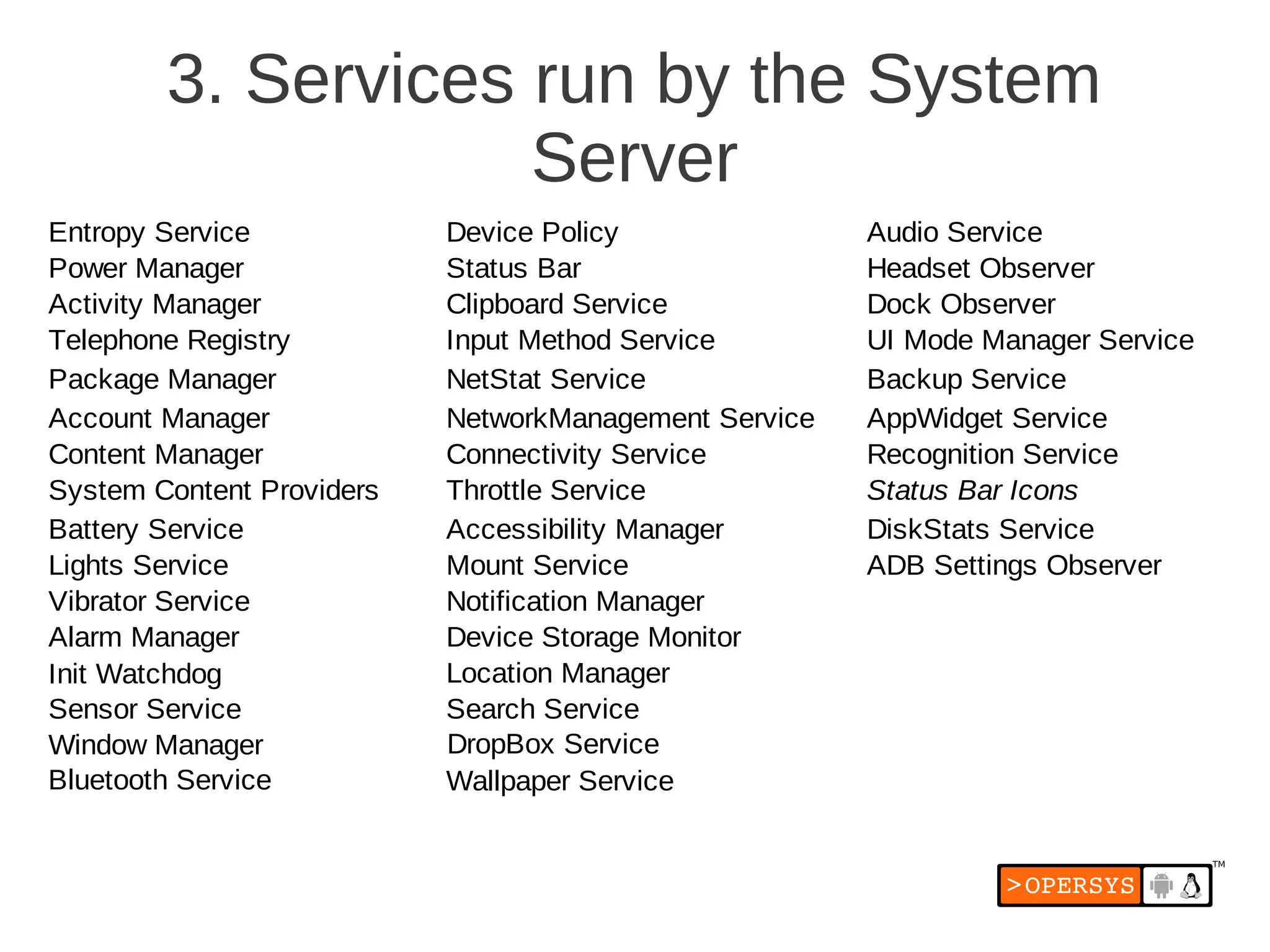 3. Services run by the System
                    Server
Entropy Service            Device Policy               Audio Service
Power Manager              Status Bar                  Headset Observer
Activity Manager           Clipboard Service           Dock Observer
Telephone Registry         Input Method Service        UI Mode Manager Service
Package Manager            NetStat Service             Backup Service
Account Manager            NetworkManagement Service   AppWidget Service
Content Manager            Connectivity Service        Recognition Service
System Content Providers   Throttle Service            Status Bar Icons
Battery Service            Accessibility Manager       DiskStats Service
Lights Service             Mount Service               ADB Settings Observer
Vibrator Service           Notification Manager
Alarm Manager              Device Storage Monitor
Init Watchdog              Location Manager
Sensor Service             Search Service
Window Manager             DropBox Service
Bluetooth Service          Wallpaper Service
 