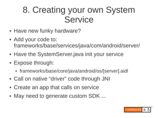 8. Creating your own System
                    Service
●   Have new funky hardware?
●   Add your code to:
    frameworks/base/services/java/com/android/server/
●   Have the SystemServer.java init your service
●   Expose through:
    ●   frameworks/base/core/java/android/os/[server].aidl
●   Call on native “driver” code through JNI
●   Create an app that calls on service
●   May need to generate custom SDK ...
 