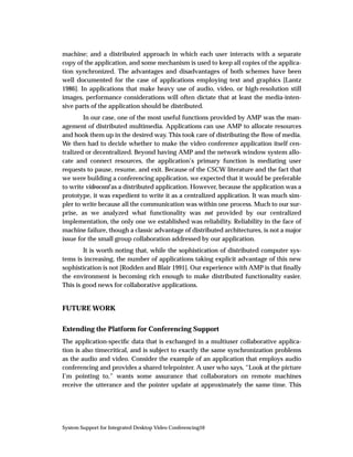 machine; and a distributed approach in which each user interacts with a separate
copy of the application, and some mechanism is used to keep all copies of the applica-
tion synchronized. The advantages and disadvantages of both schemes have been
well documented for the case of applications employing text and graphics [Lantz
1986]. In applications that make heavy use of audio, video, or high-resolution still
images, performance considerations will often dictate that at least the media-inten-
sive parts of the application should be distributed.
        In our case, one of the most useful functions provided by AMP was the man-
agement of distributed multimedia. Applications can use AMP to allocate resources
and hook them up in the desired way. This took care of distributing the ﬂow of media.
We then had to decide whether to make the video conference application itself cen-
tralized or decentralized. Beyond having AMP and the network window system allo-
cate and connect resources, the application’s primary function is mediating user
requests to pause, resume, and exit. Because of the CSCW literature and the fact that
we were building a conferencing application, we expected that it would be preferable
to write videoconf as a distributed application. However, because the application was a
prototype, it was expedient to write it as a centralized application. It was much sim-
pler to write because all the communication was within one process. Much to our sur-
prise, as we analyzed what functionality was not provided by our centralized
implementation, the only one we established was reliability. Reliability in the face of
machine failure, though a classic advantage of distributed architectures, is not a major
issue for the small group collaboration addressed by our application.
        It is worth noting that, while the sophistication of distributed computer sys-
tems is increasing, the number of applications taking explicit advantage of this new
sophistication is not [Rodden and Blair 1991]. Our experience with AMP is that ﬁnally
the environment is becoming rich enough to make distributed functionality easier.
This is good news for collaborative applications.


FUTURE WORK


Extending the Platform for Conferencing Support
The application-speciﬁc data that is exchanged in a multiuser collaborative applica-
tion is also timecritical, and is subject to exactly the same synchronization problems
as the audio and video. Consider the example of an application that employs audio
conferencing and provides a shared telepointer. A user who says, “Look at the picture
I’m pointing to,” wants some assurance that collaborators on remote machines
receive the utterance and the pointer update at approximately the same time. This




System Support for Integrated Desktop Video Conferencing10
 