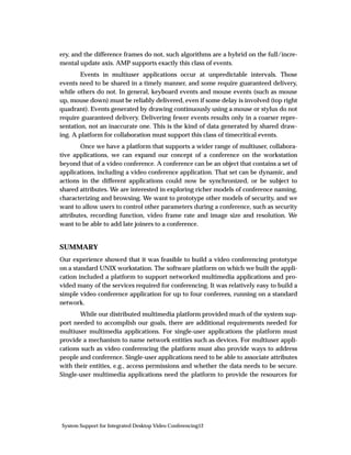 ery, and the difference frames do not, such algorithms are a hybrid on the full/incre-
mental update axis. AMP supports exactly this class of events.
        Events in multiuser applications occur at unpredictable intervals. Those
events need to be shared in a timely manner, and some require guaranteed delivery,
while others do not. In general, keyboard events and mouse events (such as mouse
up, mouse down) must be reliably delivered, even if some delay is involved (top right
quadrant). Events generated by drawing continuously using a mouse or stylus do not
require guaranteed delivery. Delivering fewer events results only in a coarser repre-
sentation, not an inaccurate one. This is the kind of data generated by shared draw-
ing. A platform for collaboration must support this class of timecritical events.
        Once we have a platform that supports a wider range of multiuser, collabora-
tive applications, we can expand our concept of a conference on the workstation
beyond that of a video conference. A conference can be an object that contains a set of
applications, including a video conference application. That set can be dynamic, and
actions in the different applications could now be synchronized, or be subject to
shared attributes. We are interested in exploring richer models of conference naming,
characterizing and browsing. We want to prototype other models of security, and we
want to allow users to control other parameters during a conference, such as security
attributes, recording function, video frame rate and image size and resolution. We
want to be able to add late joiners to a conference.


SUMMARY
Our experience showed that it was feasible to build a video conferencing prototype
on a standard UNIX workstation. The software platform on which we built the appli-
cation included a platform to support networked multimedia applications and pro-
vided many of the services required for conferencing. It was relatively easy to build a
simple video conference application for up to four conferees, running on a standard
network.
       While our distributed multimedia platform provided much of the system sup-
port needed to accomplish our goals, there are additional requirements needed for
multiuser multimedia applications. For single-user applications the platform must
provide a mechanism to name network entities such as devices. For multiuser appli-
cations such as video conferencing the platform must also provide ways to address
people and conference. Single-user applications need to be able to associate attributes
with their entities, e.g., access permissions and whether the data needs to be secure.
Single-user multimedia applications need the platform to provide the resources for




System Support for Integrated Desktop Video Conferencing12
 