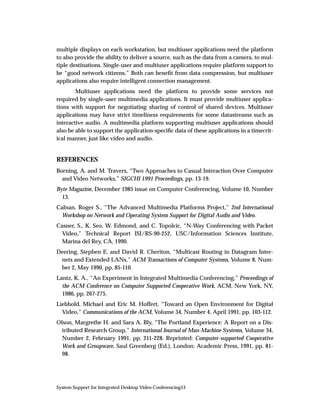 multiple displays on each workstation, but multiuser applications need the platform
to also provide the ability to deliver a source, such as the data from a camera, to mul-
tiple destinations. Single-user and multiuser applications require platform support to
be “good network citizens.” Both can beneﬁt from data compression, but multiuser
applications also require intelligent connection management.
        Multiuser applications need the platform to provide some services not
required by single-user multimedia applications. It must provide multiuser applica-
tions with support for negotiating sharing of control of shared devices. Multiuser
applications may have strict timeliness requirements for some datastreams such as
interactive audio. A multimedia platform supporting multiuser applications should
also be able to support the application-speciﬁc data of these applications in a timecrit-
ical manner, just like video and audio.


REFERENCES
Borning, A. and M. Travers, “Two Approaches to Casual Interaction Over Computer
  and Video Networks,” SIGCHI 1991 Proceedings, pp. 13-19.
Byte Magazine, December 1985 issue on Computer Conferencing, Volume 10, Number
  13.
Calnan, Roger S., “The Advanced Multimedia Platforms Project,” 2nd International
  Workshop on Network and Operating System Support for Digital Audio and Video.
Casner, S., K. Seo, W. Edmond, and C. Topolcic, “N-Way Conferencing with Packet
  Video,” Technical Report ISI/RS-90-252, USC/Information Sciences Institute,
  Marina del Rey, CA, 1990.
Deering, Stephen E. and David R. Cheriton, “Multicast Routing in Datagram Inter-
 nets and Extended LANs,” ACM Transactions of Computer Systems, Volume 8, Num-
 ber 2, May 1990, pp. 85-110.
Lantz, K. A., “An Experiment in Integrated Multimedia Conferencing,” Proceedings of
  the ACM Conference on Computer Supported Cooperative Work, ACM, New York, NY,
  1986, pp. 267-275.
Liebhold, Michael and Eric M. Hoffert, “Toward an Open Environment for Digital
  Video,” Communications of the ACM, Volume 34, Number 4, April 1991, pp. 103-112.
Olson, Margrethe H. and Sara A. Bly, “The Portland Experience: A Report on a Dis-
  tributed Research Group,” International Journal of Man-Machine Systems, Volume 34,
  Number 2, February 1991, pp. 211-228. Reprinted: Computer-supported Cooperative
  Work and Groupware, Saul Greenberg (Ed.), London: Academic Press, 1991, pp. 81-
  98.




System Support for Integrated Desktop Video Conferencing13
 