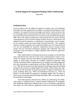 System Support for Integrated Desktop Video Conferencing
                                          Amy Pearl




INTRODUCTION
In the last ﬁfteen years, the ability of computers to capture, store, and manipulate
information has been augmented by the ability to transmit that information to other
computers. As computers become increasingly connected by various networks, they
are increasingly used as communication tools. Much of that communication is in the
form of forwarded and stored data such as electronic mail and bulletin boards [Byte
1985]. These tools support asynchronous communication between people, allowing
communication to occur even if the recipient is absent. However, such tools have not
replaced the need for interactive, or synchronous, communication, even in comput-
ers. For example, people have found simple text-based interactive “talk” programs
useful for as long as computers have supported multiple users. Our research interest
is in the new possibilities for interactive collaboration between remotely located
workers who use networked workstations equipped with multimedia. One of the
prototypes we have developed is a digital, integrated video conference application,
called videoconf.
          Video conferencing is a technology that has been emerging over the past thirty
years, motivated by how much of our face-to-face communication is visual, or non-
verbal. For example, there have been efforts to augment telephones to include trans-
mission of visual images. Recently the Computer Supported Cooperative Work
(CSCW) community has been exploring the use of computer controlled analog audio
and video transmission to support group work [Root, 1988; Olson and Bly, 1991; Vin
et. al., 1991]. Recent advances in media compression technology along with shrinking
component size and cost are making digital video feasible. Unlike analog video, digi-
tal video can take advantage of the growing number of digital communication net-
works, including phone (e.g., ISDN) and institutional networks (e.g., LANs and
WANs). It is also possible for programs to manipulate digital video, the effects of
which are just now being explored [Liebhold and Hoffert 1991]. An example of this is
the morphing of video images.
        In Sun Microsystems Laboratories Inc. (SMLI), our conferencing and collabo-
ration project is exploring issues in computer-assisted collaboration for geographi-
cally distributed small groups. Videoconf is part of a set of workstation tools built for
user studies. The video conference application is built on the Advanced Multimedia



System Support for Integrated Desktop Video Conferencing2
 