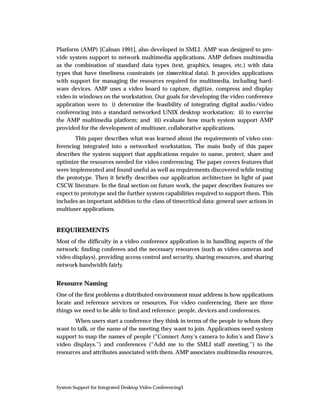 Platform (AMP) [Calnan 1991], also developed in SMLI. AMP was designed to pro-
vide system support to network multimedia applications. AMP deﬁnes multimedia
as the combination of standard data types (text, graphics, images, etc.) with data
types that have timeliness constraints (or timecritical data). It provides applications
with support for managing the resources required for multimedia, including hard-
ware devices. AMP uses a video board to capture, digitize, compress and display
video in windows on the workstation. Our goals for developing the video conference
application were to i) determine the feasibility of integrating digital audio/video
conferencing into a standard networked UNIX desktop workstation; ii) to exercise
the AMP multimedia platform; and iii) evaluate how much system support AMP
provided for the development of multiuser, collaborative applications.
        This paper describes what was learned about the requirements of video con-
ferencing integrated into a networked workstation. The main body of this paper
describes the system support that applications require to name, protect, share and
optimize the resources needed for video conferencing. The paper covers features that
were implemented and found useful as well as requirements discovered while testing
the prototype. Then it brieﬂy describes our application architecture in light of past
CSCW literature. In the ﬁnal section on future work, the paper describes features we
expect to prototype and the further system capabilities required to support them. This
includes an important addition to the class of timecritical data: general user actions in
multiuser applications.


REQUIREMENTS
Most of the difﬁculty in a video conference application is in handling aspects of the
network: ﬁnding conferees and the necessary resources (such as video cameras and
video displays), providing access control and security, sharing resources, and sharing
network bandwidth fairly.


Resource Naming
One of the ﬁrst problems a distributed environment must address is how applications
locate and reference services or resources. For video conferencing, there are three
things we need to be able to ﬁnd and reference: people, devices and conferences.
       When users start a conference they think in terms of the people to whom they
want to talk, or the name of the meeting they want to join. Applications need system
support to map the names of people (“Connect Amy’s camera to John’s and Dave’s
video displays.”) and conferences (“Add me to the SMLI staff meeting.”) to the
resources and attributes associated with them. AMP associates multimedia resources,




System Support for Integrated Desktop Video Conferencing3
 