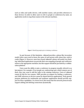 such as video and audio devices, with machine names, and provides references to
those devices. In order to allow users to refer to people or conferences by name, an
application needs to map those names to the relevant machines.




                      Figure 1. Identifying people prior to initiating a conference.



        In part because of this limitation, videoconf provides a phone-like invocation
model where users need to know the name of each person with whom they wish to
confer (Figure 1). However, users have found videoconf’s phone call model very limit-
ing. Individual applications can provide their own mapping of people and conference
names to the appropriate machines, but this support should be provided by a collabo-
ration platform.
         Users want the ability to join a conference in progress (usually referred to as
late joiners). For example, if two people are conferencing and a third contacts one of
them, they may want to add the caller to the existing conference. Users of videoconf
cannot do this for two reasons: AMP provides no support for ﬁnding a conference,
and AMP references to devices cannot be shared between applications. Truly general
purpose platforms for multimedia and multiuser applications should provide sup-
port for these capabilities. At a lower level, this means that the network protocol must
support adding and deleting connections dynamically.




System Support for Integrated Desktop Video Conferencing4
 