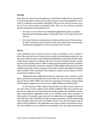 Security
Once there are cameras and microphones on individuals’ desks that are connected to
a network that allows remote access of these resources, it becomes possible to eaves-
drop on conferences and monitor individuals. There are two areas of security: secu-
rity of access, and security of transmitted data. There are two reasons to provide
security mechanisms at the platform level:

    •   Security is a service that many multimedia applications require, especially
        those that provide group support, and shouldn’t have to be replicated by each
        of them.

    •   It is critical that these mechanisms are robust and that users of these systems
        be able to trust the security of such a system. This requires that security imple-
        mentation be embedded at a level out of reach of the end user.


Access
Users minimally want to know if someone wants or attempts to view or listen to
them. They may also want to restrict access to their local multimedia resources in var-
ious ways. This is an issue in any distributed multimedia environment that has multi-
media devices located on desktops that can be accessed remotely. Because security
was not a focus of this research, AMP currently provides minimal security. Anytime a
video camera is initially accessed on a machine, AMP audibly notiﬁes the user on that
machine and prints a status message in the console window (the global workstation
status window). This mechanism does nothing to restrict access, relying on users’
awareness to mediate security.
        Videoconf provides additional security by imposing a more restrictive access
policy, symmetry of functionality (if I can see/hear you, you can see/hear me) [Born-
ing and Travers 1991]. While this meets the requirement of having a simple model
and is simple to implement, it is not a very scalable, ﬂexible or practical model.
         In our experience with a system that provides very little security control, we
saw that much of access control can be socially mediated. This may in part be true
because our target users are those who work closely together. We would like to proto-
type communication applications with a less restrictive policy than symmetry of
functionality. For example, many more of our workstations are equipped with audio
than with video. We would like to be able to impose symmetry on audio conferencing
only, and allow video to be used, if available. In such a case, the access policy may be
either socially mediated, or the application may impose a policy of symmetry of secu-
rity (I am unable to see you unless I have permission to see you and you have permis-




System Support for Integrated Desktop Video Conferencing5
 