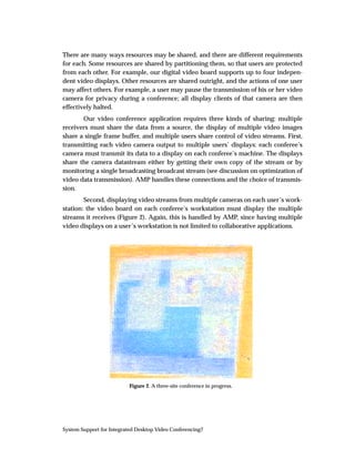 There are many ways resources may be shared, and there are different requirements
for each. Some resources are shared by partitioning them, so that users are protected
from each other. For example, our digital video board supports up to four indepen-
dent video displays. Other resources are shared outright, and the actions of one user
may affect others. For example, a user may pause the transmission of his or her video
camera for privacy during a conference; all display clients of that camera are then
effectively halted.
       Our video conference application requires three kinds of sharing: multiple
receivers must share the data from a source, the display of multiple video images
share a single frame buffer, and multiple users share control of video streams. First,
transmitting each video camera output to multiple users’ displays: each conferee’s
camera must transmit its data to a display on each conferee’s machine. The displays
share the camera datastream either by getting their own copy of the stream or by
monitoring a single broadcasting broadcast stream (see discussion on optimization of
video data transmission). AMP handles these connections and the choice of transmis-
sion.
        Second, displaying video streams from multiple cameras on each user’s work-
station: the video board on each conferee’s workstation must display the multiple
streams it receives (Figure 2). Again, this is handled by AMP, since having multiple
video displays on a user’s workstation is not limited to collaborative applications.




                           Figure 2. A three-site conference in progress.




System Support for Integrated Desktop Video Conferencing7
 