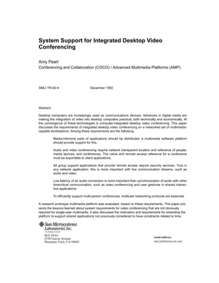 System Support for Integrated Desktop Video
Conferencing

Amy Pearl
Conferencing and Collaboration (COCO) / Advanced Multimedia Platforms (AMP)




SMLI TR-92-4                                   December 1992




Abstract:

Desktop computers are increasingly used as communications devices. Advances in digital media are
making the integration of video into desktop computers practical, both technically and economically. At
the convergence of these technologies is computer-integrated desktop video conferencing. This paper
discusses the requirements of integrated desktop video conferencing on a networked set of multimedia-
capable workstations. Among these requirements are the following:

                     Media-intensive parts of applications should be distributed; a multimedia software platform
                     should provide support for this.

                     Audio and video conferencing require network transparent location and reference of people,
                     media devices, and conferences. The name and remote access reference for a conference
                     must be exportable to client applications.

                     All group support applications that provide remote access require security services. True in
                     any network application, this is more important with live communication streams, such as
                     audio and video.

                     Low latency of an audio connection is more important than synchronization of audio with other
                     timecritical communication, such as video conferencing and user gestures in shared interac-
                     tive applications.

                     To efﬁciently support multi-person conferences, multicast networking protocols are essential.

A research prototype multimedia platform was evaluated, based on these requirements. This paper pre-
sents the lessons learned about system requirements for video conferencing that are not obviously
required for single-user multimedia. It also discusses the motivation and requirements for extending the
platform to support shared applications not previously considered to have constraints related to time.



    A Sun Microsystems, Inc. Business

    M/S 29-01
                                                                                            email address:
    2550 Garcia Avenue
    Mountain View, CA 94043                                                                 amy.pearl@eng.sun.com
 