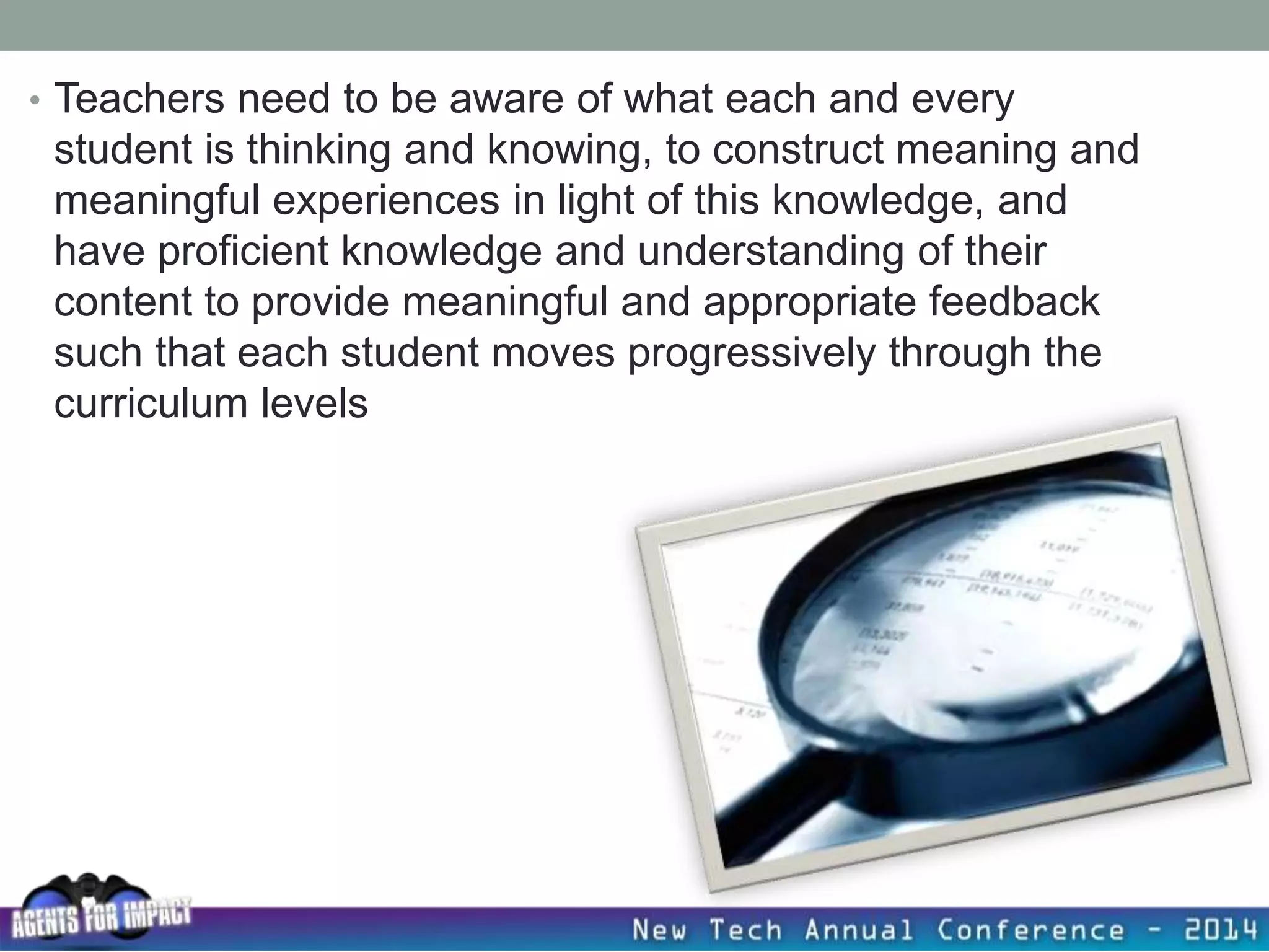 • Teachers need to be aware of what each and every
student is thinking and knowing, to construct meaning and
meaningful experiences in light of this knowledge, and
have proficient knowledge and understanding of their
content to provide meaningful and appropriate feedback
such that each student moves progressively through the
curriculum levels
 