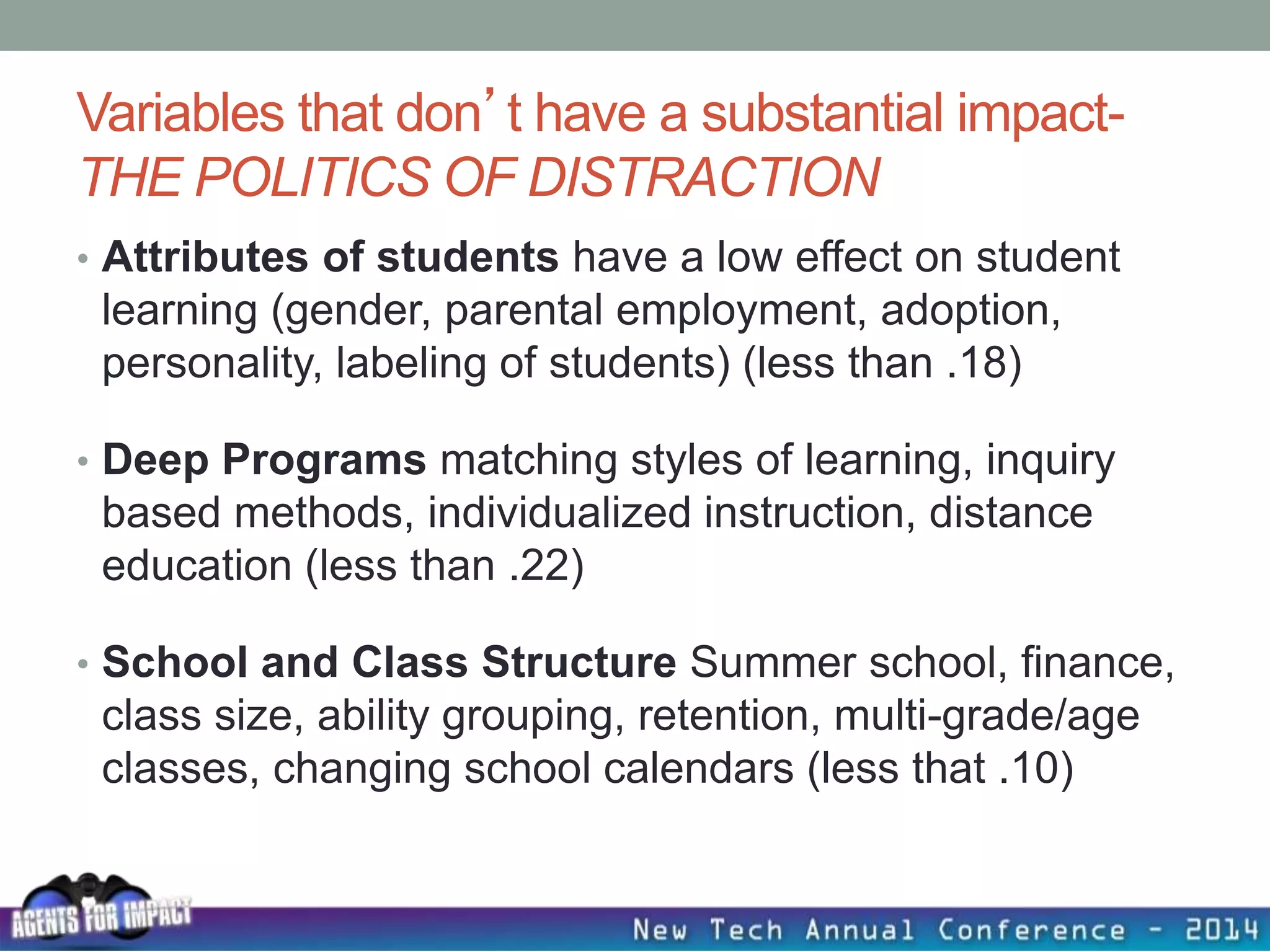 Variables that don’t have a substantial impact-
THE POLITICS OF DISTRACTION
• Attributes of students have a low effect on student
learning (gender, parental employment, adoption,
personality, labeling of students) (less than .18)
• Deep Programs matching styles of learning, inquiry
based methods, individualized instruction, distance
education (less than .22)
• School and Class Structure Summer school, finance,
class size, ability grouping, retention, multi-grade/age
classes, changing school calendars (less that .10)
 