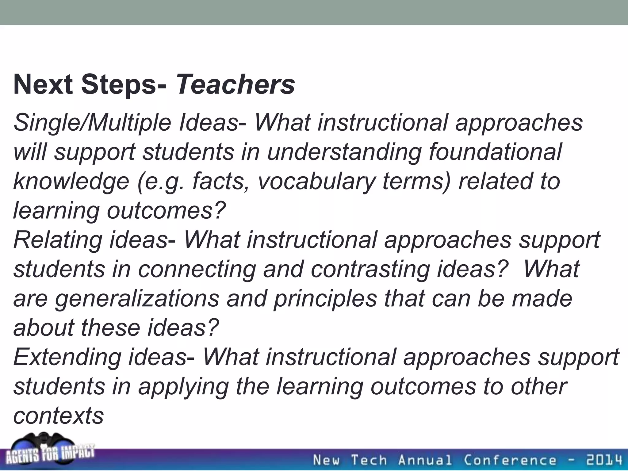 Single/Multiple Ideas- What instructional approaches
will support students in understanding foundational
knowledge (e.g. facts, vocabulary terms) related to
learning outcomes?
Relating ideas- What instructional approaches support
students in connecting and contrasting ideas? What
are generalizations and principles that can be made
about these ideas?
Extending ideas- What instructional approaches support
students in applying the learning outcomes to other
contexts
Next Steps- Teachers
 