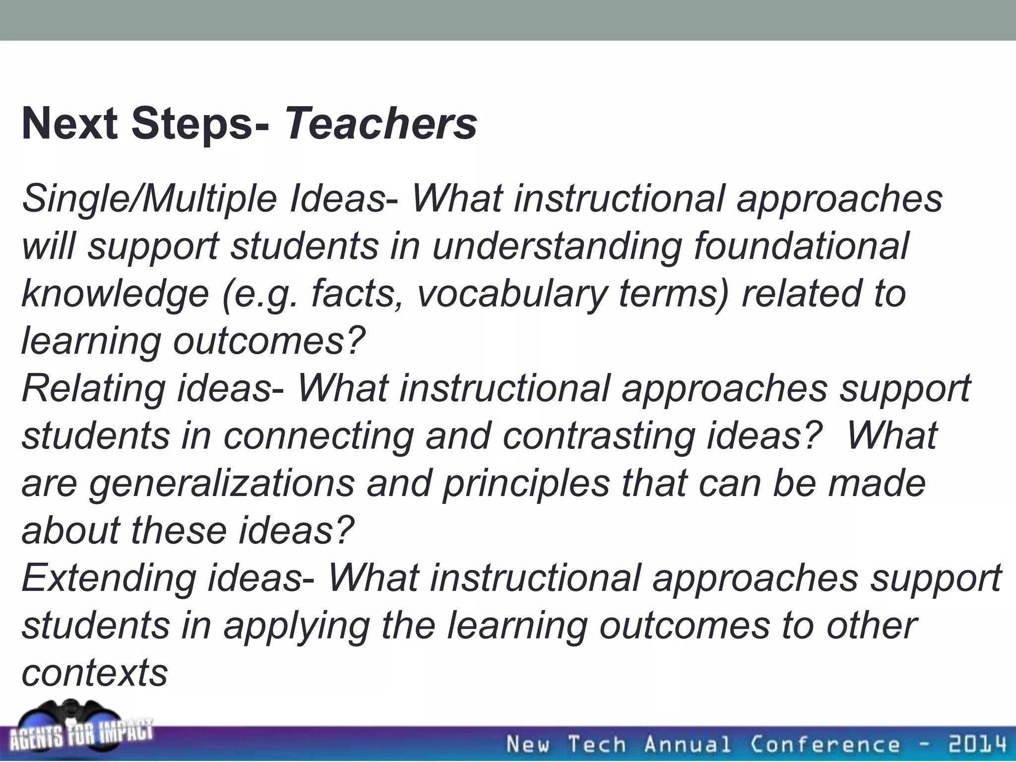 Single/Multiple Ideas- What instructional approaches
will support students in understanding foundational
knowledge (e.g. facts, vocabulary terms) related to
learning outcomes?
Relating ideas- What instructional approaches support
students in connecting and contrasting ideas? What
are generalizations and principles that can be made
about these ideas?
Extending ideas- What instructional approaches support
students in applying the learning outcomes to other
contexts
Next Steps- Teachers
 