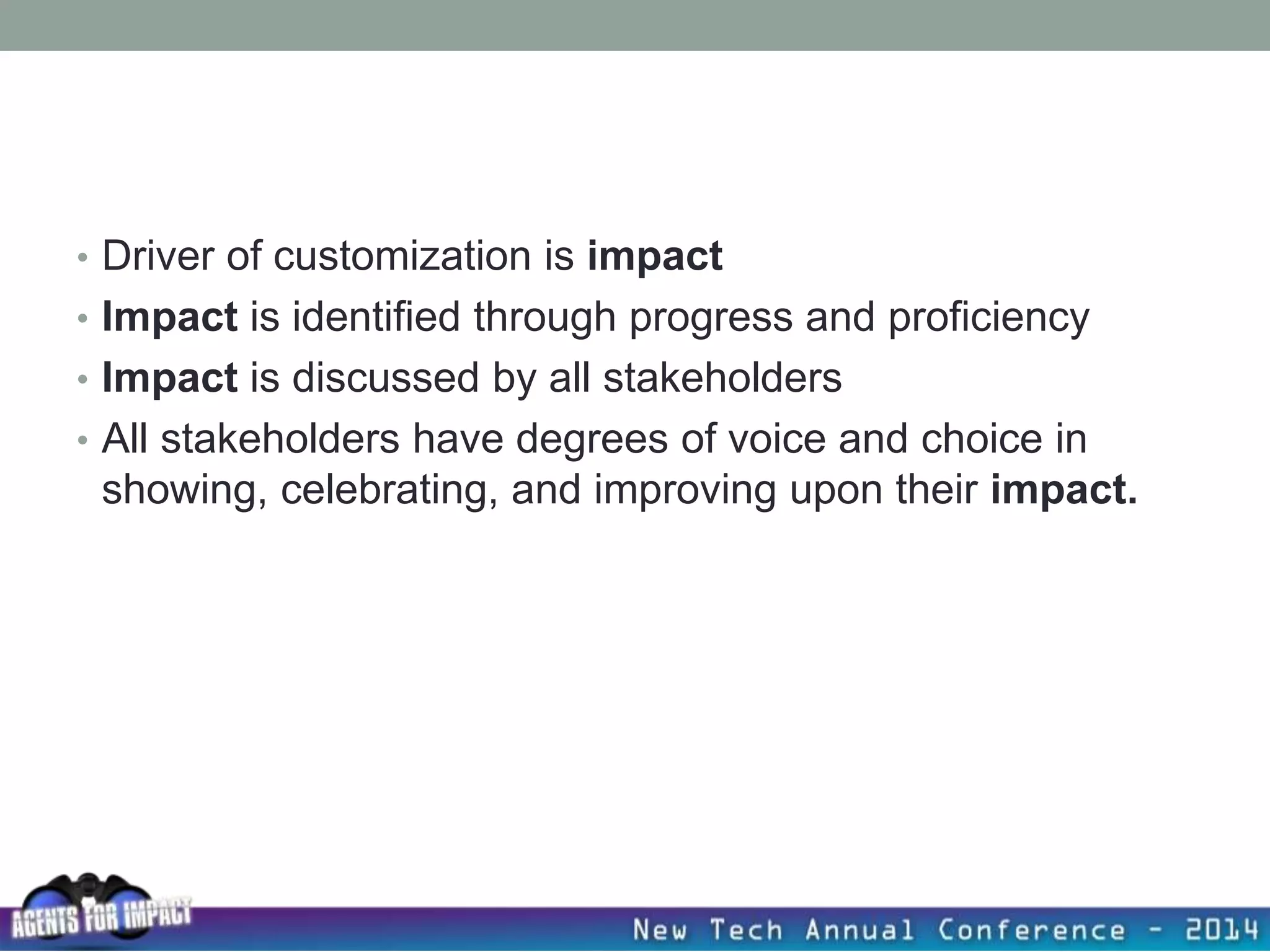 • Driver of customization is impact
• Impact is identified through progress and proficiency
• Impact is discussed by all stakeholders
• All stakeholders have degrees of voice and choice in
showing, celebrating, and improving upon their impact.
 